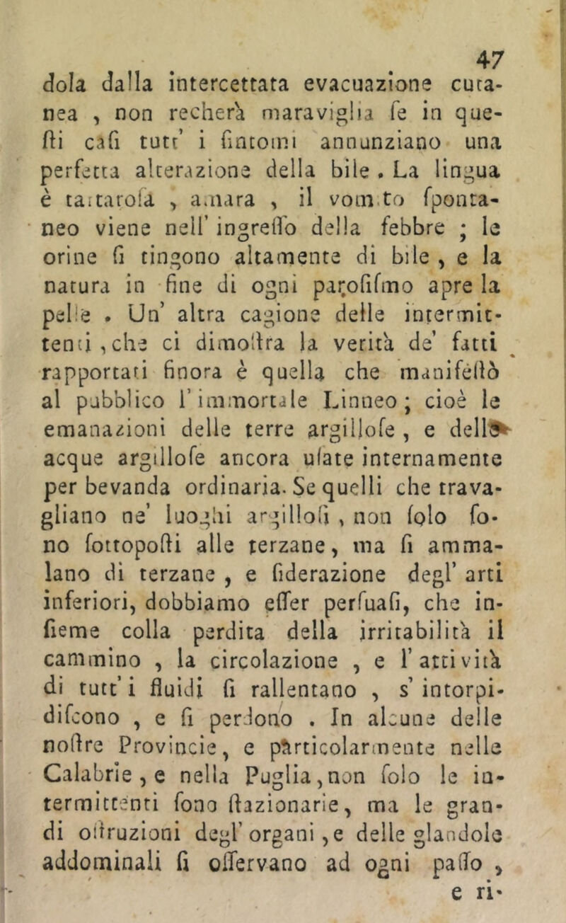 ^7 dola dalla intercettata evacuazione cuta- nea , non recher'a maraviglia fé in que- fti cafi tute’ i fintomi annunziano una perfetta alterazione della bile . La lingua è taitarda , amara , il voni.to fponra- neo viene nell’ ingrefl'o della febbre ; le orine fi tingono altamente di bile , e la natura in fine di ogni par.ofifmo apre la pelle # Un’ altra cagione delle intermit- tenti, che ci dimo'dra la verità de’ fatti rapportati finora è quella che manifèllò al pubblico l’immortale Linneo; cioè le emanazioni delle terre argiilofe , e dell^^ acque argiilofe ancora ulate internamente per bevanda ordinaria. Se quelli che trava- gliano ne’ luoghi argilloli , non (pio fo- no fottopofii alle terzane, ma fi amma- lano di terzane , e fiderazione degl’ arti inferiori, dobbiamo effer perfuafi, che in- fieme colla perdita della irritabilità il cammino , la circolazione , e l’attività di tutt’i fluidi fi rallentano , s’intorpi- difeono , e fi perirono . In alcune delle noflre Provincie, e ptirticolarmente nelle Calabrie , e nella Puglia,non folo le in- termittenti fono ftazionarle, ma le gran- di oiiruzioni degl’organi, e delle glandolo addominali fi olfervano ad ogni palio , e ri-