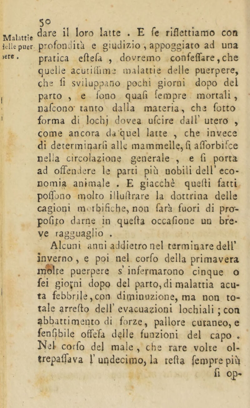 Malattie Ielle puer- >ere . 5° . dare il loro latte . E fé riflettiamo con profondità e giudizio , appoggiato ad una pratica cftefa , dovremo confeflare, che quelie acutiiiime malattie delle puerpere, che fi sviluppano pochi giorni dopo del parto , e fono quafi fempre mortali, nafeono* tanto dalla materia, che fotto forma dì lochj dovea ufeire dall’ utero , come ancora da'quel latte , che invece dì decermiparfi alle mammelle, fi afiorbiTee nella circolazione generale , e fi porta ad offendere le parti più nobili dell’eco- nomia animale . E giacché quelli fatti pofibno molto illufirare la dottrina delle cagioni moibifiche, non Tara fuori di pro- pofifo darne in quella occafione un bfe* ve ragguaglio . Alcuni anni addietro nel terminare dell’ inverno , e poi nel corfo della primavera molte puerpere s infermarono cinque o fei giopii dopo del parto, di malattia acu- ta febbrile,con diminuzione, ma non to- tale arreflo dell’ evacuazioni lochiali ; con abbattimento di forze, pallore cutaneo, e fenfibile offefa delle funzioni del capo • Nel corfo del male , che rare volte ol- trepalTava f updecimo, la tetta fempre pifi fi op-