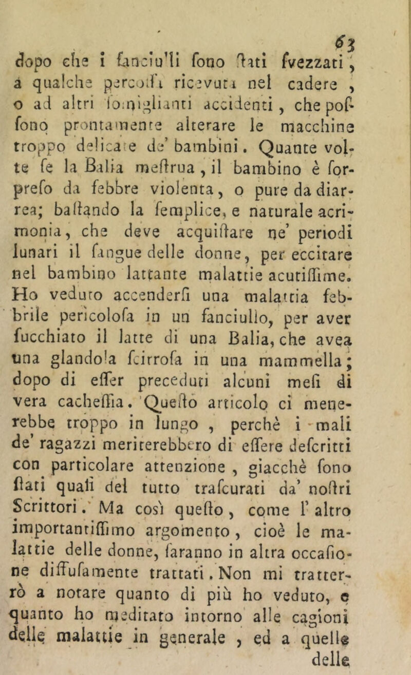 I dopo che i £an:lu’ll fono flati fvezzati ^ à qualche percoli ricevuti nel cadere , o ad altri ioiol^^lianti accidenti, che pof» fono prontamente alterare le macchine troppo delicate de’bambini. Quante voi; te fé la Balia meflrua , il bambino è for- prefo da febbre violenta, o pure da diar; rea; ballando la femplice, e naturale acri- monia, che deve acquidare ne’ periodi lunari il fangue delle donne, per eccitare nel bambino lattante malattie acurifTime. Ho veduto accenderfi una malattia feb- brile perìcolofa in un fanciullo, per aver fucchiato il latte di una Balia, che avea una glandola fcirrofa in una mammella; dopo di efler preceduti alcuni mefi di vera cacheflia«’Q^uedó artìcolo ci mene- rebbe troppo in lungo , perchè i -mali de’ ragazzi meriterebbero di elTere Jefcrìtti con particolare attenzione , giacché fono flati quali del tutto trafcurati da’ nodri ScrittoriMa così quedo , come 1’ altro importanti (Timo argomento , cioè le ma- lattie delle donne, faranno in altra occafio- ne difTufamente trattati. Non mi tratter- rò a notare quanto di più ho veduto, e quanto ho njediratc) intorno alle cagioni delle malattie in generale , ed a quella delle