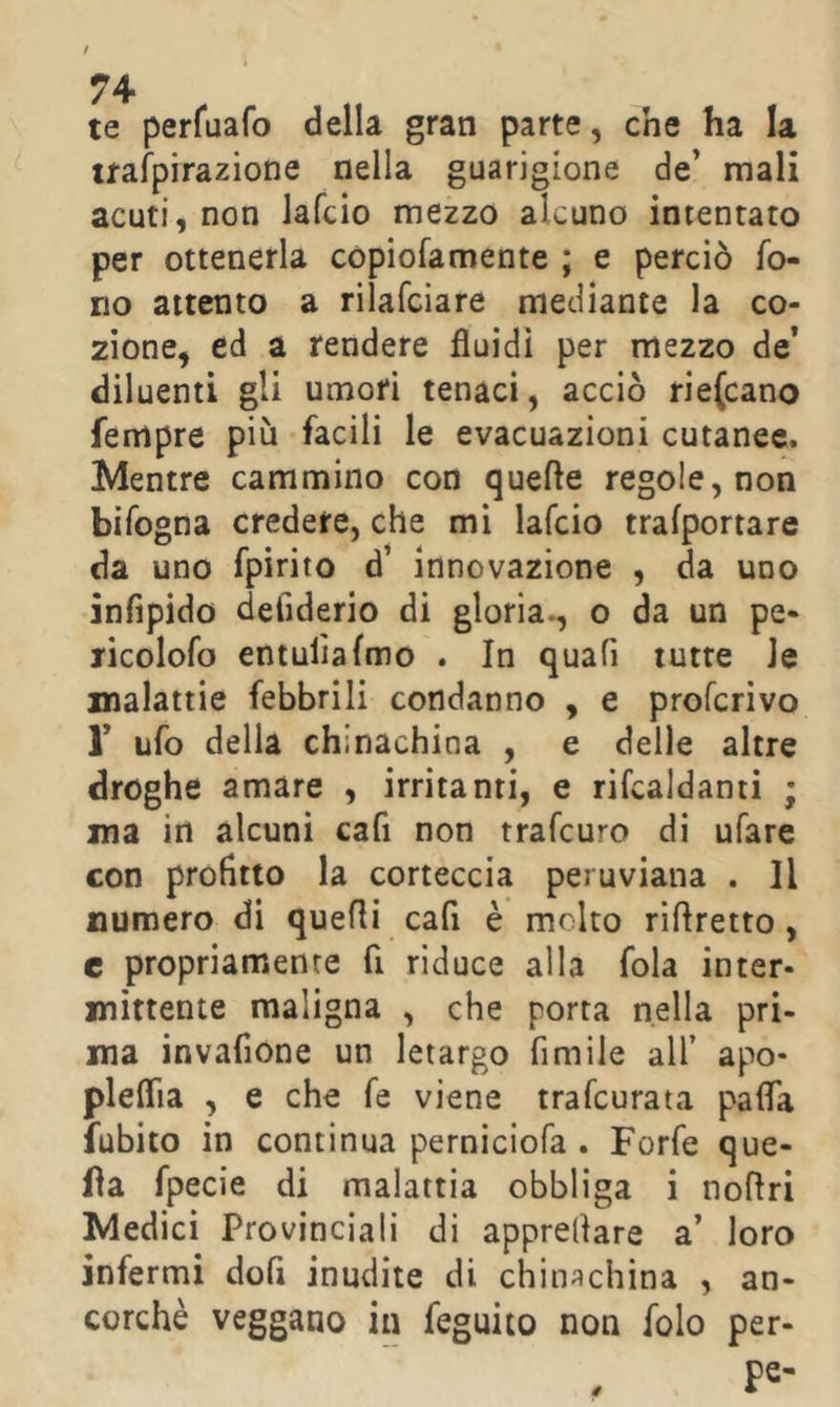 te perfuafo della gran parte, che ha la uafpirazione nella guarigione de’ mali acuti, non lafcio mezzo alcuno intentato per ottenerla copiofamente ; e perciò fo- no attento a rilafciare mediante la co- zione, ed a rendere fluidi per mezzo de’ diluenti gli umori tenaci, acciò rie(cano Tempre più facili le evacuazioni cutanee. Mentre cammino con quelle regole, non bifogna credere, che mi lafcio tralportare da uno fpirito d’ innovazione , da uno infipido deliderio di gloria., o da un pe- TÌcolofo entulìafmo . In quafi tutte le malattie febbrili condanno , e proferivo r ufo della chinachina , e delle altre droghe amare , irritanti, e rifcaldanti ; ma in alcuni cafi non trafeuro di ufare con profitto la corteccia peruviana . Il numero di quelli cafi è molto riftretto , e propriamente fi riduce alla fola inter- mittente maligna , che porta nella pri- ma invafione un letargo fimile all’ apo- pleflia , e che fé viene trafeurata pafla fubito in continua perniciofa . Forfè que- lla fpecie di malattia obbliga i noflri Medici Provinciali di apprellare a’ loro infermi dofi inudite di chinachina , an- corché veggano in feguito non folo per- 0