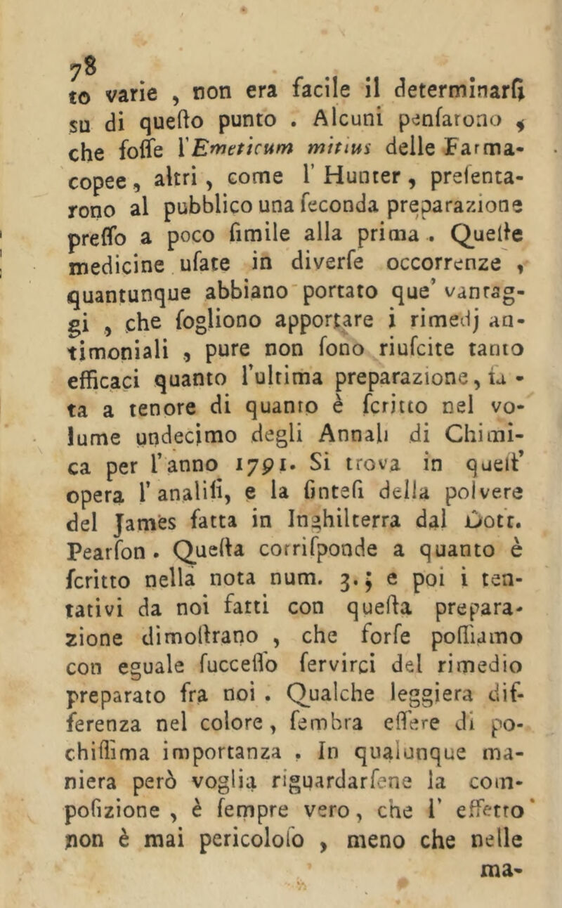 to varie , non era facile il determinarli su di quello punto . Alcuni penfaroao ^ che folle YEmeficum midtts delle Farma- copee , altri, come Y Hunter, preienta- rono al pubblico una feconda preparazione prelfo a poco fimile alla prima . Quelle medicine ufate in diverfe occorrenze , quantunque abbiano'portato que’vanrag- gi , che fogliono apportare i rimedj an- timoniali , pure non fono riufcite tanto efficaci quanto fultima preparazione, ia • ta a tenore di quanto è fcriito nel vo- lume undecimo degli Annali di Chimi- ca per l’anno lypi. Si trova in queiV opera 1’analili, e la fintefi della polvere del James fatta in Inghilterra dal ùot'r. Pearfon . Quella corrifponde a quanto è fcritto nella nota num. 3.; e poi i ten- tativi da noi farti con quella prepara- zione dimollrano , che forfè poffiamo con eguale fucceflo fervirci del rimedio preparato fra noi . Qualche leggiera dif- ferenza nel colore, fembra elfere di po- chiffima importanza . In qualunque ma- niera però voglia riguardarfene la coin- pofizione , è fempre vero, che i’ effetto' non è mai pericololo , meno che nelle ma-