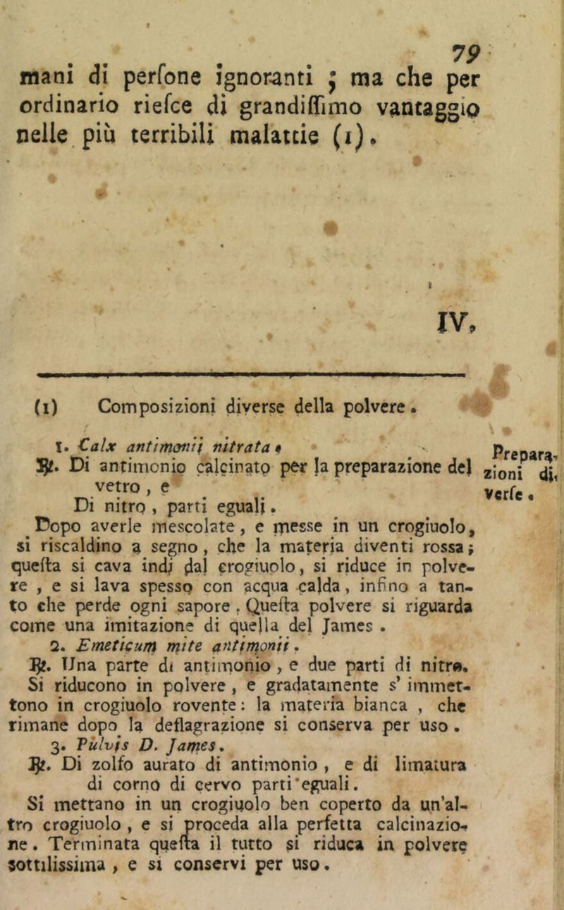 V9 mani di perfone ignoranti j ma che per ordinario riefce di grandiffimo vantaggio nelle, piu terribili malattie (i). I (i) Composizioni diverse della polvere « I; 1. Calx antimonif nitrato^ • Preoara- Di antimonio calcinato per }a preparazione del zioni diìi .vetro, e y r Di nitro , parti eguali, Dopo averle mescolate, e messe in un crogiuolo, si riscaldino a segno, che la materia diventi rossa; quella si cava indi d^! crogiuolo, si riduce in polve- re , e si lava spesso con acqua calda, infino a tan- i to che perde ogni sapore , Quella polvere si riguarda \ come una imitazione di quella del James . Ì 2. Emeticum mite ant\n\onii, • | Una parte di antimonio , e due parti di nitr», • ^ Si riducono in polvere , e gradatamente s’ immet- „ tono in crogiuolo rovente ; la materia bianca , che ì rimane dopo^ la deflagrazione si conserva per uso . ' 3. Pùlvfs D. Jantes, Di zolfo aurato di antimonio , e di limatura di corno di cervo parti‘eguali. 1' Si mettano in un crogiuolo ben coperto da un al- r tro crogiuolo , e si proceda alla perfetta calcinazio- ne . Terminata quella il tutto riduca in polvere ■ sottilissima , e si conservi per uso. ì