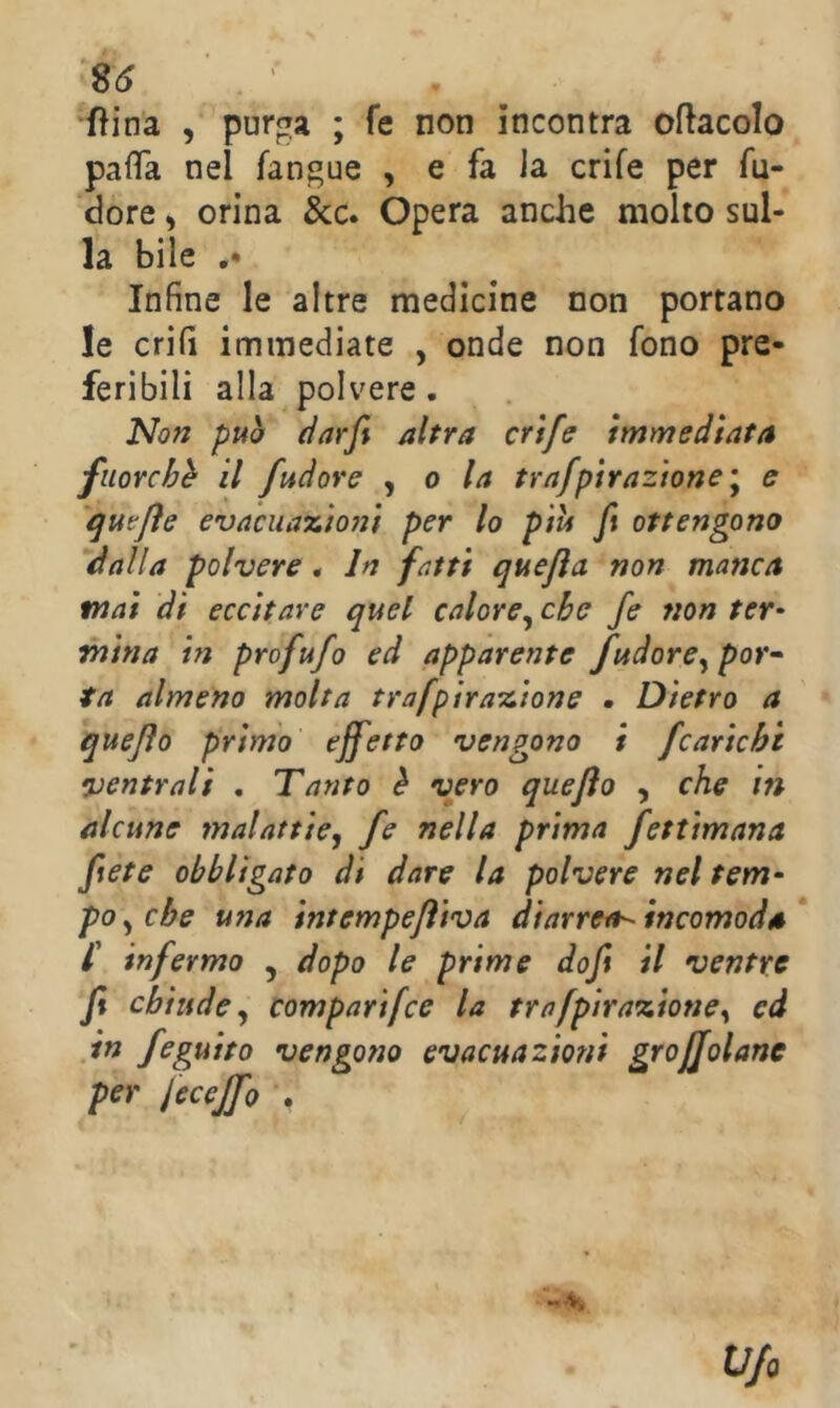 S6 ‘fìina , purga ; fe non incontra oracolo pafTa nel fangue , e fa la crife per fu- dore ) orina &c. Opera anche molto sul- la bile Infine le altre medicine non portano le crifì immediate , onde non fono pre- feribili alla polvere. Non può (ìarfi altra crtfe immediata fiioYchh il /udore ^ o la trafptrazìone'^ e qutjìe evaciia%Ì07ìi per lo più ft ottengono dalla polvere. In fatti quejìa non manca mai di eccitare quel calore^ che fe non ter* mina in profufo ed apparente fudore^ por^ ta almeno molta trafpirais,ione • Dietro a quejìo primo effetto vengono i /carichi ventrali . Tanto è vero quejìo , che in alcune malattie, /e nella prima fettimana ftete obbligato di dare la polvere nel tem- polche una intempejìiva diarrea--incomoda* /’ infermo ^ dopo le prime doft il ventre Jt chiude, comparifce la trafpìra%ione, ed in feguito vengono evacuazioni grojjolane per Jecejfo . - V. Ufo