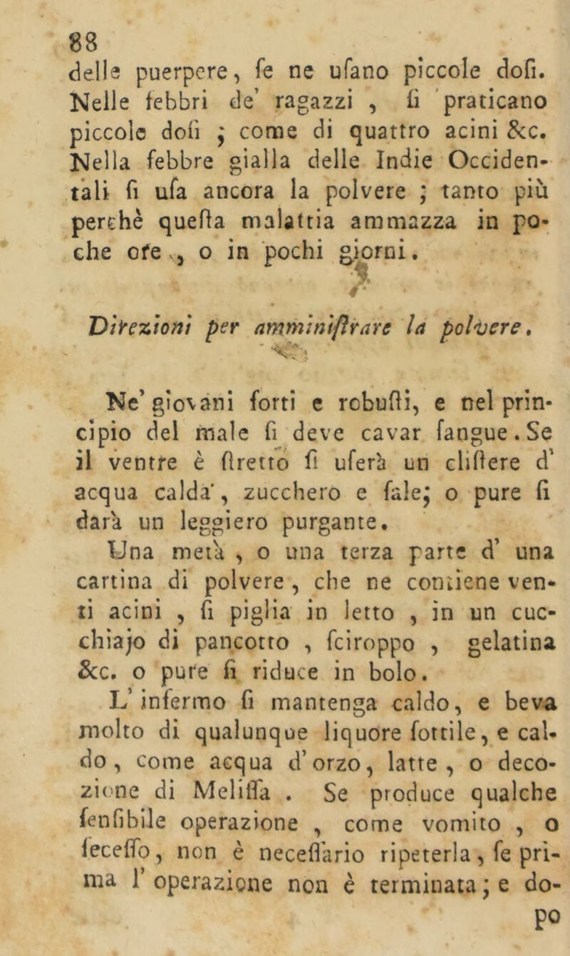 delle puerpere, fe ne ufano piccole dofi. Nelle febbri de’ ragazzi , fi 'praticano piccole doli ; come di quattro acini &c. Nella febbre gialla delie Indie Occiden- tali fi ufa ancora la polvere ; tanto più perchè quella malattia ammazza in po- che ofe.5 o in pochi giorni. Dilezioni per ammimflrare la polijere » Ne’giovani forti c robuhi, e nel prin- cipio del male fi deve cavar fangue. Se il ventre è flrettó fi ufer'a un elidere d’ acqua calda , zucchero e falej o pure lì dara un leggiero purgante. Una meta , o una terza parte d’ una cartina di polvere , che ne contiene ven- ti acini , fi piglia in letto , in un cuc- chiajo di pancotto , feiroppo , gelatina &c. o pure fi riduce in bolo. L’infermo fi mantenga caldo, e beva molto di qualunque liquore fertile, e cal- do , come acqua d’orzo, latte, o deco- 2Ì('ne di Meliifa . Se produce qualche fenfibiJe operazione , come vomito , o feceffo, non è necefl'ario ripeterla, fe pri- ma r operazione non è terminata ; e do- po