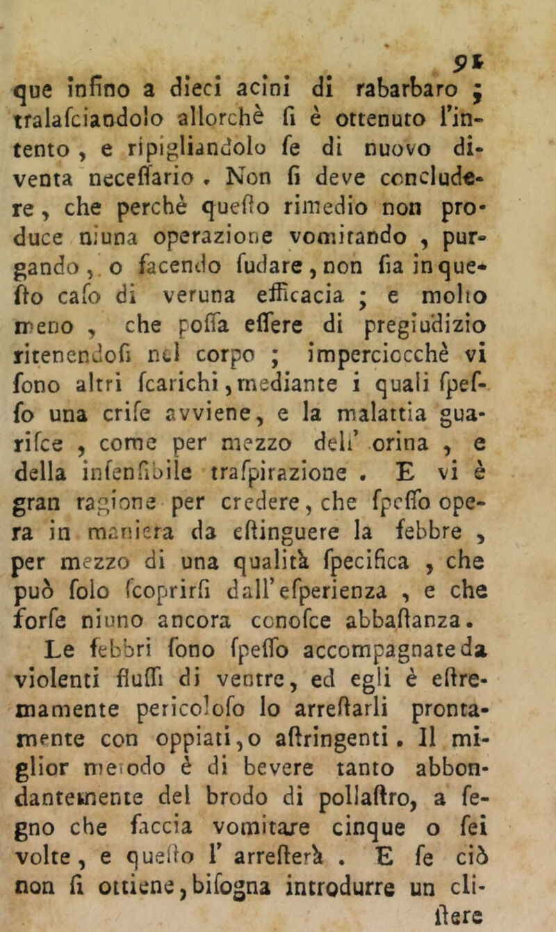 que Infino a dieci acini di rabarbaro j tralafciaodolo allorché fi è ottenuto Tin- tento y e ripigliandolo fe dì nuovo di- venta neceffario , Non fi deve conclude- re y che perchè quello rimedio non pro- duce niuna operazione vomitando , pur- gando ,.0 facendo Tudare^non fiainque* fio cafo di veruna eificacia ; e molto meno , che pofia eflere di pregiudizio ritenendofi nel corpo ; imperciocché vi fono altri [carichi,mediante i quali fpef- fo una crife avviene, e la malattia gua- rifee , come per mezzo deli’ orina , e della infenfibile trafpirazlone . E vi è gran ragione per credere, che fpcflb ope- ra in maniera da eftinguere la febbre , per mezzo di una qualitk fpecìfìca , che può folo rcoprirfi daU’efperienza , e che forfè niuno ancora cenofee abbafianza. Le febbri fono fpeflb accompagnate da violenti fiuITi di ventre, ed egli è efire- xnamente pericolofo lo arrefiarli pronta- mente con oppiati,© aftringenti. Il mi- glior metodo è di bevete tanto abbon- dantemente del brodo di pollaftro, a fe- gno che faccia vomitale cinque o fei volte, e quello T arrefter^ . E fe ciò non fi ottiene, bifogna introdurre un cli- lìerc