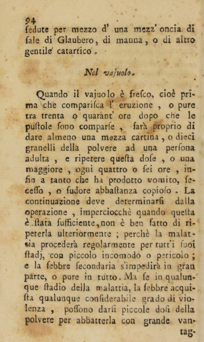 5>4 fedute per mezzo d* una mczz* oncia di fale di Glaubero, di manna, o di altro gentile^ catartico * Nel va]mio* Quando il vajuolo è frefeo, cioè pri- ma ''che comparifea T eruzione , o pure tra trenta o quarant’ ore dopo che le pudole fono comparfe , fata proprio di dare almeno una mazza cartina , o dieci granelli della polvere ad una perfona adulta , e ripetere quella dofe , o una maggiore , ogni quattro o fei ore , in- fìa a tanto che ha prodotto vomito, fe- ceflb , o fudore abbaftanza copioio . La continuazione deve determinarfi dalla operazione , imperciocché quando quella è,(lata rufficicnte,non è ben fatto di ri- peterla ulteriormente ; perchè la malat- tia procederà regolarmente per rutt'i fuoi fladj, coB piccolo incomodo o pericolo ; c la febbre fecondarla s’impedirk in gran parte, o pure in tutto. Ma fe in qualun- que fladio della malattia, la febbre acqui- fta qualunque confiderabile grado di vio- lenza , polTono darli piccole doii della polvere per abbatterla con grande van- tag-