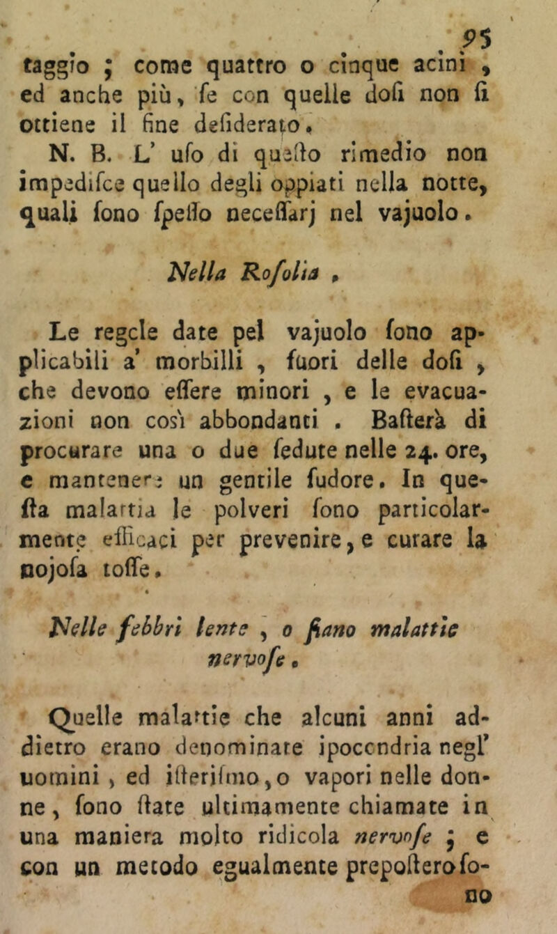 /P5 faggio ; come quattro o cinque acini i ed anche più, ’fe con quelle dofi non li ottiene il fine defiderato. N. B. U ufo di quello rimedio non impedifce quello degli oppiati nella notte, q[uali fono fpello oeceliarj nel vajuolo. Nella Rofolìa p Le regcle date pel vajuolo fono ap- plicabili 2L morbilli , fuori delle doli , che devono elfere minori , e le evacua- zioni non cos'i abbondanti . Baderà di procurare una o due fedute nelle 24. ore, c mantener* un gentile fudore. In que- lla malattia le polveri fono particolar- mente efficaci per prevenire, e curare la Dojofa tolTe» Nelle febbri lente , 0 fiano malattie nervofe, • * Quelle malattie che alcuni anni ad- dietro erano denominate ipocondria negF uomini , ed iflerifmo,o vapori nelle don- ne , fono date ultimamente chiamate in una maniera molto ridicola nervnfe } e con un metodo egualmente prepoderofo- no