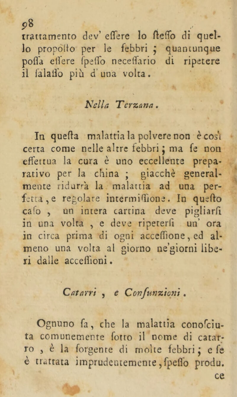 p8 trattamento dev’ elTere lo flelfo di quel- lo propòito per le febbri , quantunque pofla edere TpeiTo necelfario di ripetere il fàlallb piu d’una volta. Kslla Terzan/i. In quella malattia la polvere non è cos'i certa come nelle altre febbri j ma fe non effettua la cura è uno eccellente prepa- rativo per la china ; giacché general- mente ridar»-a la malattia ad una per- fetta, e regolare interminfione. In quello ca!o , un intera cartina deve pigliarfi in una volta , e deve ripeterfi un’ ora in circa prima di ogni acceflìone, ed al- meno una volta al giorno ne’giorni libe- ri dalle acceflioni. QatdYYt , e Confunztoni. Ognuno fa, che la malattia conofcìu- ta comunemente Tetto il nome di catar- ro , è la forgente di molte febbri j e fe è trattata imprudentemente jfpeflb produ, ce