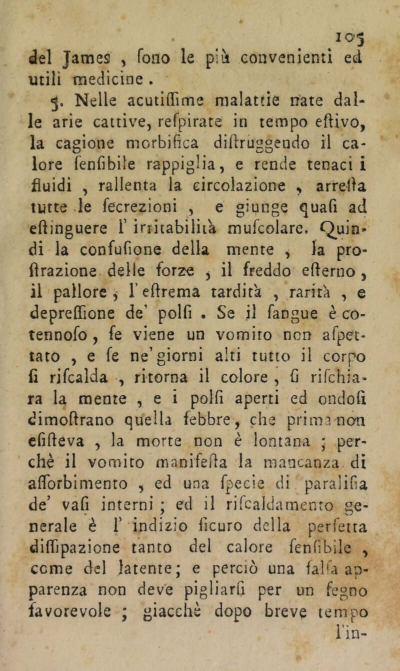 103 del James , fono le p*m convenienti ed utili medicine . 3. Nelle acutilTime malattìe nate dal- le arie cattive, refpirate in tempo eftivo, la cagione morbifica dillruggendo il ca- lore fenfibile rappiglia, e rende tenaci i fluidi , rallenta la circolazione , arrella tutte -le fecrezioni , e giunge quafi ad eftinguere T initabiliia mufcolare. Q^uin* di la confufione della mente , la prò- fìrazione delle forze , il freddo efterno , il pallore, TeArema tardità , rarità , e deprefifione de’ polfi . Se il fangue è co- tennofo , fe viene un vomito non afpet- tato , e fe ne’giorni alti tutto il corpo fi rifcalda , ritorna il colore , fi rifchia- ra la mente , e i polfi aperti ed ondofi dimoftrano quella febbre , che prima non cfifteva , la morte non è lontana ; per- chè il vomico manifefia la mancanza di aflbrbinienro , ed una fpecie di paralifia de’ vafi interni ; ed il rifcaldamento ge- nerale è r indizio ficuro della perfetta diflìpazione tanto del calore fenfibile , come del latente; e perciò una faKa ap- parenza non deve pigliarfi per un fegno favorevole ; giacché dopo breve tempo i’in-