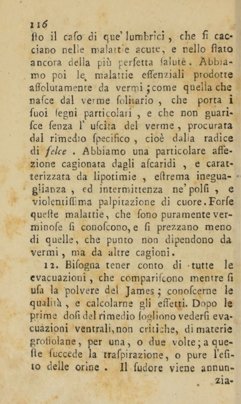 1 lìo il cafo òi que’ lumbricì , che fi cac- ciano nelle n^alattle acute, e nello fiato ancora della più perfetta Salute. Abbia- mo poi le^ malattie efìfen^iali prodotte affolutamente da vermi jcome quella che nafce dal verme foliiario , che porta i fuoi legni particolaii , e che non guari- fce fenza T ufcira del verme , procurata dal rimedio fpecifico , cioè dalia radice di felce . Abbiamo una particolare affe- zione cagionata dagli afearidi , e carat- terizzata da lipotimie , eftrema inegua- ' glianza , ed intermittenza ne’polfi , e violentiflima palpitazione di cuore.Forfè quelle malattie, che fono puramente ver- minofe fi conofeono, e fi prezzano meno di quelle, che punto non dipendono da vermi 5 ma da altre cagioni. 12. Bifogna tener conto di -tutte le evacuazioni, che comparifeono mentre fi ufa la polvere del James j conofeerne le qualità , e calcolarne gli effetti. Dopo le p/ime dofi del rimedio logliono vederli eva- cuazioni ventrali,non critiche, di materie groiìolane, per una, o due volte; a que- lle fuccede la trafpirazione, o pure l’efi- 10 delle orme . Il fudore viene annun- , zia-