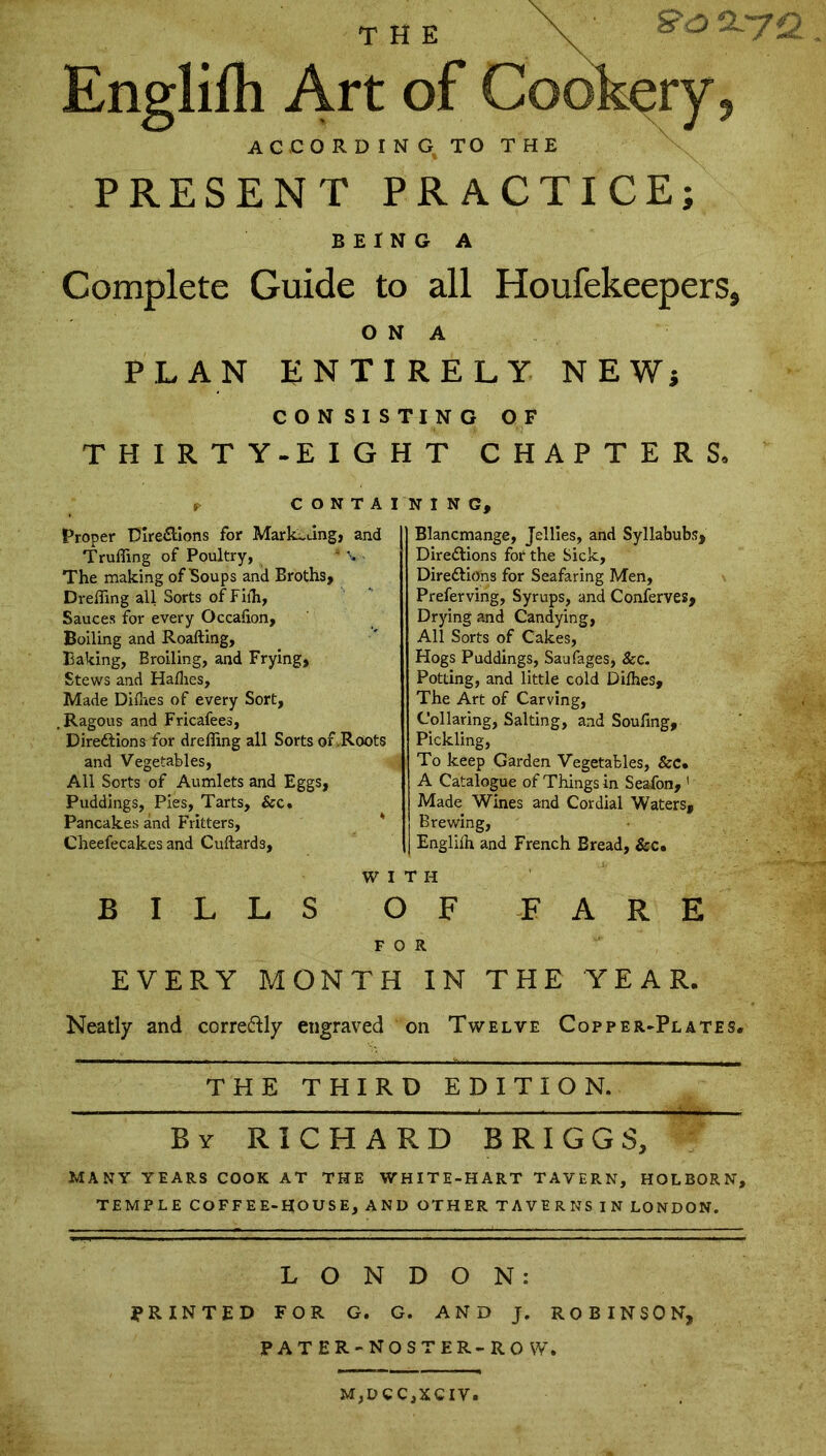 the ' ** & ^7 €L Englifh Art of Cookery, ACCORDING TO THE PRESENT PRACTICE; BEING A Complete Guide to all Houfekeepers, O N A PLAN ENTIRELY NEW* CONSISTING OF THIRTY-EIGHT CHAPTERS, r CONTAINING, Proper Directions for Marketing, and Trufling of Poultry, The making of Soups and Broths, Drefling all Sorts ofFifh, Sauces for every Occafion, Boiling and Roafting, Baking, Broiling, and Frying, Stews and Hallies, Made Dilhes of every Sort, , Ragous and Fricafees, Directions for drefling all Sorts or .Roots and Vegetables, All Sorts of Aumlets and Eggs, Puddings, Pies, Tarts, &c. Pancakes and Fritters, Cheefecakes and Cuftards, Blancmange, Jellies, and Syllabubs, Directions for the Sick, Directions for Seafaring Men, Preferving, Syrups, and Conserves, Drying and Candying, All Sorts of Cakes, Hogs Puddings, Sau Pages, Sec. Potting, and little cold Dilhes, The Art of Carving, Collaring, Salting, and Soufing, Pickling, To keep Garden Vegetables, &c. A Catalogue of Things in Sea-fon, 1 Made Wines and Cordial Waters, Brewing, Englilh and French Bread, &c. BILLS WITH O F FOR FARE EVERY MONTH IN THE YEAR. Neatly and correctly engraved on Twelve Copper-Plates. THE THIRD EDITION. _ . ——.— By RICHARD BRIGGS, MANY YEARS COOK AT THE WHITE-HART TAVERN, HOLBORN, TEMPLE COFFEE-HOUSE, AND OTHER TAVERNS IN LONDON. LONDON: PRINTED FOR G. G. AND J. ROBINSON, PATER-NOSTER-RO W» M,DCC,XCIV