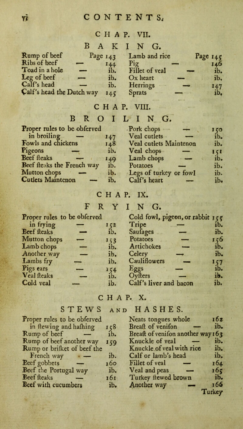 CHAP. VII. Rump of beef Ribs of beef — Toad in a hole — Leg of beef *— Calf’s head — Calf's head the Dutch way BAKING. Page M3 144. ib. ib. ib. M5 Lamb and rice Page 143 Pig - 146 Fillet of veal — ib. Ox heart — ib. Herrings — 147 Sprats — lb. CHAP. VIII. BROILING. Proper rules to be obferved in broiling — 14-7 Fowls and chickens 148 Pigeons — ib. Beef (leaks — 149 Beef (leaks the French way ib. Mutton chops — ib. Cutlets Maintenon — ib. Pork chops 1 $0 Veal cutlets — ib. Veal cutlets Maintenon ib. Veal chops — 151 Lamb chops — ib. Potatoes — ib. Legs of turkey or fowl ib. Calf’s heart — ib. CHAP. IX. Proper rules to be obferved in frying Beef (leaks Mutton chops Lamb chops Another way Lambs fry Pigs ears Veal (leaks Cold veal — ib. Cold fowl, pigeon, or rabbit 1 c r Tripe — ib. Saulages — ib. Potatoes — 156 Artichokes — ib. Celery —- ib. Cauliflowers — M7 Eggs — ib. Oyders — ib. Calf’s liver and bacon ib. FRYING. 152 ib. M3 ib. ib. ib. M4 ib. CHAP. X. STEWS and HASHES. Proper rules to be obferved in dewing and halhing 158 Rump of beef — ib. Rump of beef another way 159 Rump or briiket of beef the French way - — ib. Beef gobbets — 160 Beef the Portugal way ib. Beef deaks — 161 Beef with cucumbers ib. Neats tongues whole 162 Bread of venifon — ib. Bread of venifon another way 163 Knuckle of veal — ib. Knuckle of veal with rice ib. Calf or lamb’s head ib. Fillet of veal — 164 Veal and peas — 163 Turkey dewed brown ib. Another way — 166 Turkey