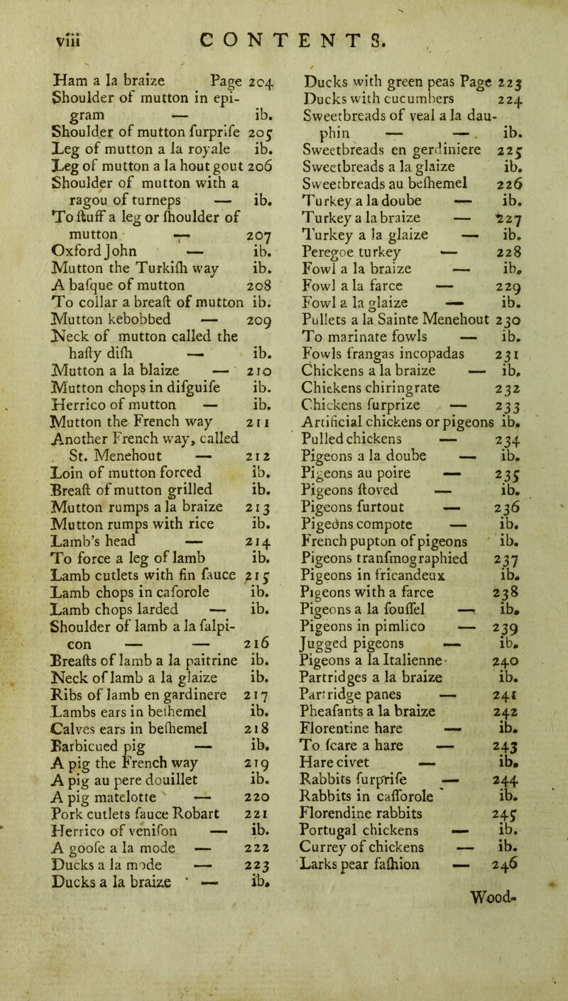 Ham a la braize Page {Shoulder of mutton in epi- gram — Shoulder of mutton furprife Leg of mutton a la royale Leg of mutton a la hout gout Shoulder of mutton with a ragou of turneps — To duff a leg or Ihoulder of mutton — Oxford John — Mutton the Turkiih way A bafque of mutton To collar a bread of mutton Mutton kebobbed — Neck of mutton called the hady difh — Mutton a la blaize — Mutton chops in difguife Herrico of mutton — Mutton the French way Another French way, called St. Menehout — Loin of mutton forced Bread of mutton grilled Mutton rumps a la braize Mutton rumps with rice Lamb’s head — To force a leg of lamb Lamb cutlets with fin fauce Lamb chops in caforole Lamb chops larded — Shoulder of lamb a la falpi- con — — Breads of lamb a la paitrine Neck oflamb a la glaize Ribs of lamb en gardinere Lambs ears in beihemel Calves ears in beihemel Barbicued pig — A pig the French way A pig au pere douillet A pig matelotte — Pork cutlets fauce Robart Herrico of venifon — A goofe a la mode — Ducks a la mode — Ducks a la braize * — ib. Ducks with cucumbers 224 ib. Sweetbreads of veal a la dau- 20 C phin — — ib. ib. Sweetbreads en gerdiniere 225 : 206 Sweetbreads a la glaize ib. Sweetbreads au beihemel 226 ib. Tu rkey a la doube — ib. Turkey a la braize — ^27 207 Turkey a 3a glaize — ib. ib. Peregoe turkey — 228 ib. Fowl a la braize — ib. 208 Fowl a la farce — 220 1 ib. Fowl a la glaize —■ ib. 209 Pullets a la Sainte Menehout 230 To marinate fowls — ib. ib. Fowls frangas incopadas 231 210 Chickens a la braize — ib. ib. Chickens chiringrate 232 ib. Chickens furprize — 233 211 Artificial chickens or pigeons ib. Pulled chickens — 234 212 Pigeons a la doube — ib. ib. Pigeons au poire — 235 ib. Pigeons doved — ib. 213 Pigeons furtout 236 ib. Pigeons compote — ib. 2J4 French pupton of pigeons ib. ib. Pigeons tranfmographied 237 Pigeons in fricandeux ib. ib. Pigeons with a farce 238 ib. Pigeons a la fouflel —< ib. Pigeons in pimlico — 239 216 Jugged pigeons —• ib. ib. Pigeons a la Italienne 240 ib. Partridges a la braize ib. 217 Partridge panes —- 241 ib. Pheafanis a la braize 242 218 Florentine hare — ib. ib. To fcare a hare — 243 219 Hare civet — ib. ib. Rabbits furp'rife — 244 220 Rabbits in cafforole ib. 221 Florendine rabbits 24? ib. Portugal chickens — ib. 222 Currey of chickens ib. 223 Larks pear falhion — 246 Wood-