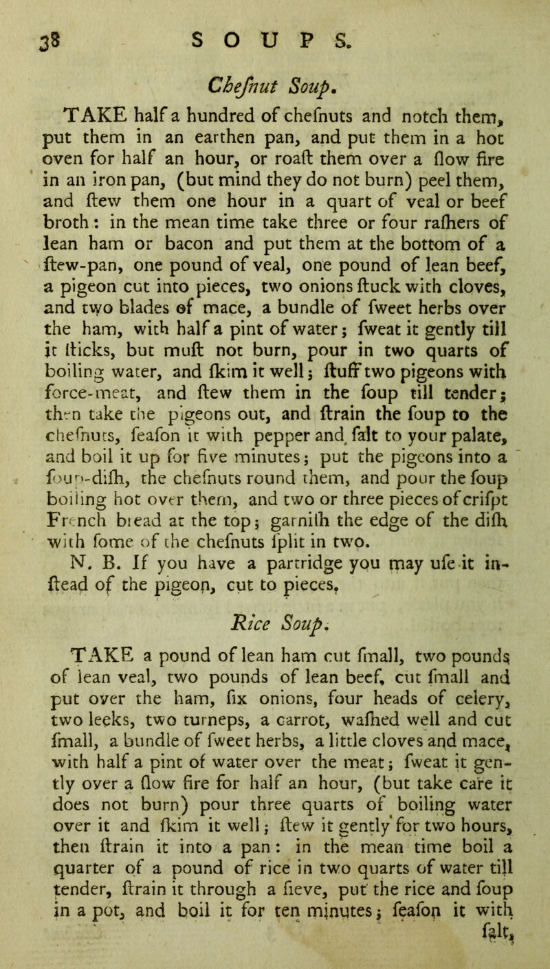 Chefnut Soup. TAKE half a hundred of chefnuts and notch them, put them in an earthen pan, and put them in a hot oven for half an hour, or road them over a flow fire in an iron pan, (but mind they do not burn) peel them, and flew them one hour in a quart of veal or beef broth: in the mean time take three or four rafhers of lean ham or bacon and put them at the bottom of a ftew-pan, one pound of veal, one pound of lean beef, a pigeon cut into pieces, two onions duck with cloves, and two blades of mace, a bundle of fweet herbs over the ham, with half a pint of water; fweat it gently till it dicks, but mud not burn, pour in two quarts of boiling water, and fkim it well ; duff two pigeons with force-meat, and dew them in the foup till tender; then take the pigeons out, and drain the foup to the chefnuts, feafon it with pepper and fait to your palate, and boil it up for five minutes; put the pigeons into a foup-difh, the chefnuts round them, and pour the foup boiling hot over them, and two or three pieces of crifpt French biead at the top; garnith the edge of the difh with fome of the chefnuts lplit in two. N. B. If you have a partridge you may ufe it in- dead of the pigeon, cut to pieces, Rice Soup. TAKE a pound of lean ham cut fmall, two pounds of lean veal, two pounds of lean beef, cut fmall and put over the ham, fix onions, four heads of celery, two leeks, two turneps, a carrot, wafhed well and cut fmall, a bundle of fweet herbs, a little cloves aqd mace, with half a pint of water over the meat; fweat it gen- tly oyer a flow fire for half an hour, (but take care it does not burn) pour three quarts of boiling water over it and fkim it well; dew it gently for two hours, then drain it into a pan : in the mean time boil a quarter of a pound of rice in two quarts of water till tender, drain it through a fieve, put the rice and foup in a pot, and boil it for ten mjnutes; feafop it with