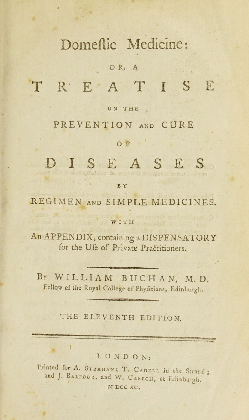 Domeftic Medicine: OR, A T R E A T I S E ON THE PREVENTION and CURE O F DISEASES ■ ~ s -■ J > .1 1 vi . ' n , - ^ B Y REGIMEN and SIMPLE MEDICINES. WITH An APPENDIX, containing a DISPENSATORY for the Die of Private Pra&itioners. By WILLIAM BUCHAN, M. D. Fellow cf the Royal College of Phyficians, Edinburgh. THE ELEVENTH EDITION. 1 LONDON: Printed for A. Strahan; T. Cadell in the Strand; and J. Balfour, and W. Creech, at Edinburgh.