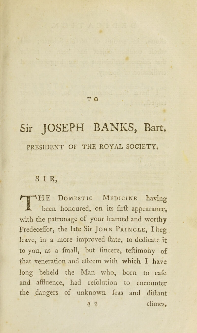 T O / Sir JOSEPH BANKS, Bart, PRESIDENT OF THE ROYAL SOCIETY, S I R, THE Domestic Medicine having been honoured, on its firft appearance, with the patronage of your learned and worthy Preaeceffor, the late Sir John Pringle, I beg leave, in a more improved ftate, to dedicate it to you, as a frnall, but fincere, teftimony of that veneration and eftecm with which I have long beheld the Man who, born to eafe and affluence, had refolution to encounter the dangers of unknown feas and diftant