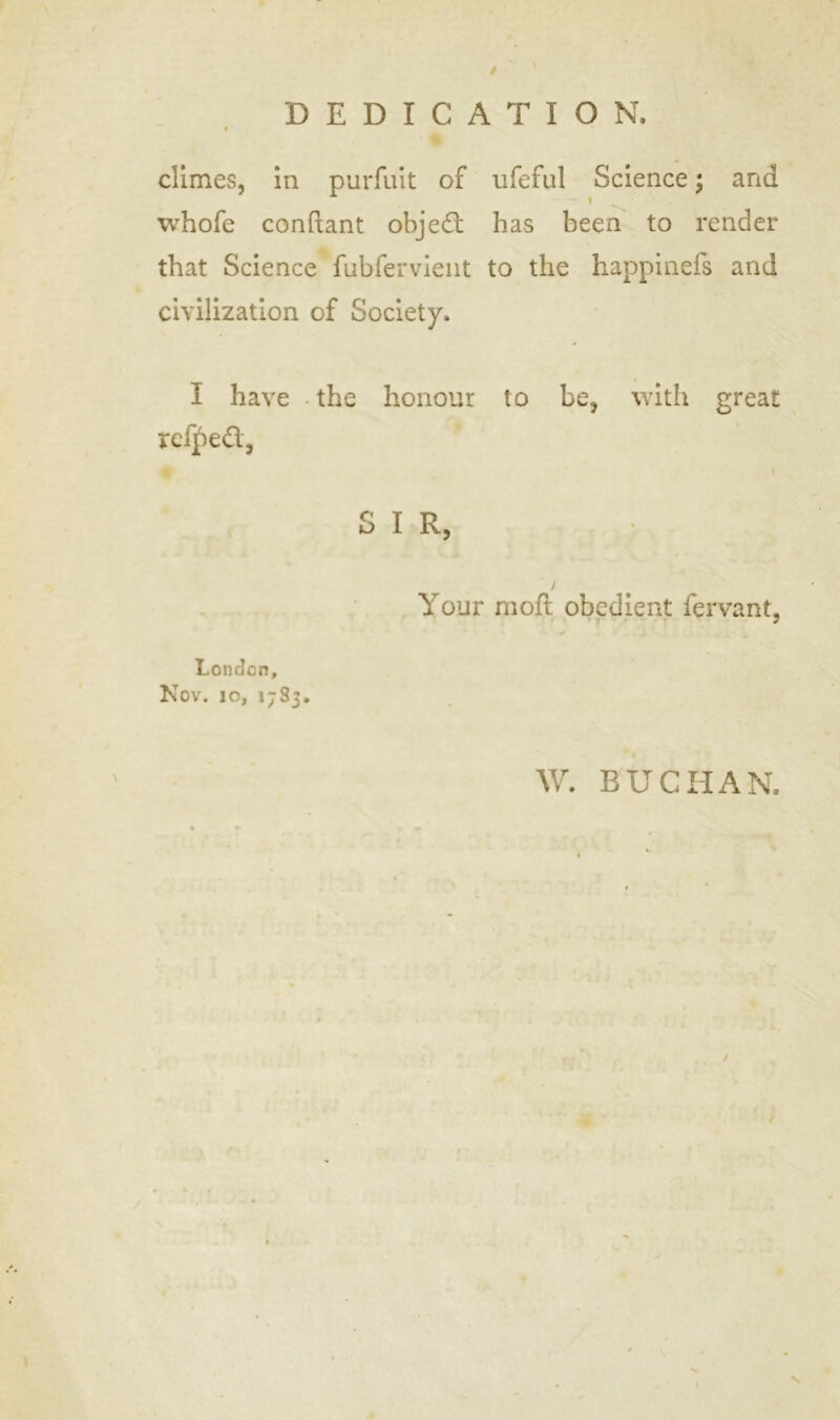 t DEDICATION. « climes, in purfuit of ufeful Science; and i whofe conftant objed has been to render that Science fubfervient to the happinefs and civilization of Society. I have • the honour to be, with great rcfped, SIR, / Your moft obedient fervant, London, Nov. 10, 1783. W. BUCHAN. / l \