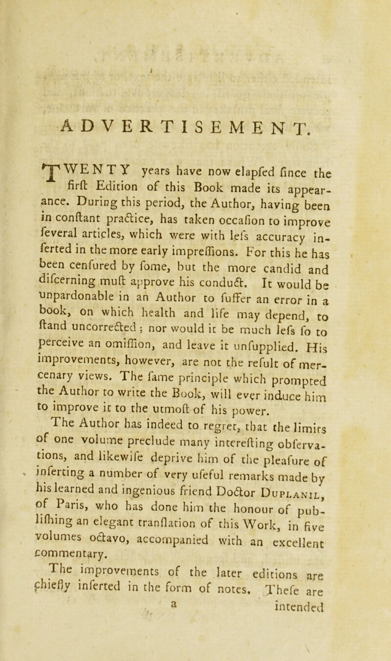 i ADVERTISEMENT. TWENTY years have now elapfed fince the firfb Edition of this Book made its appear- ance. During this period, the Author, having been in conftant pradice, has taken occafion to improve feveral articles, which were with lels accuracy in- ferted in the more early impreffions. For this he has been cenfured by fome, but the more candid and difcerning mult approve his conduct. It would be unpardonable in an Author to fuffer an error in a book, on which health and life may depend, to ftand uncorreded ; nor would it be much lefs fo to perceive an omiffion, and leave it unapplied. His improvements, however, are not the refult of mer- cenary views. The lame principle which prompted the Author to write the Book, will ever induce him to improve it to the utmoft of his power. The Author has indeed to regret, that the limits of one volume preclude many intending obferva- tions, and likewile deprive him of the pleafure of inferting a number of very ufeful remarks made by his learned and ingenious friend Dodor Duplanil, of Paris, who has done him the honour of pub- liking an elegant tranflation of this Work, in five volumes octavo, accompanied with an excellent commentary. The improvements of the later editions are chiefly inferted in the form of notes. Thefe are a intended