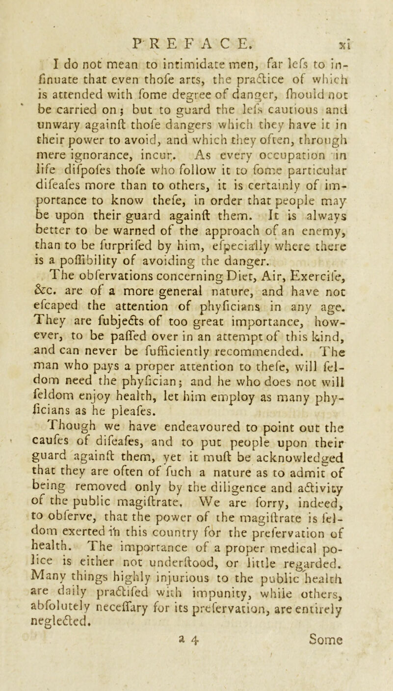 I do not mean to intimidate men, far lefs to in- finuate that even thofe arcs, the practice of which is attended with fome degree of danger, fhould not be carried on; but to guard the lefs cautious and unwary againfl thofe dangers which they have it in their power to avoid, and which they often, through mere ignorance, incut. As every occupation in life di(poles thofe who follow it to fome particular difeafes more than to others, it is certainly of im- portance to know thefe, in order that people may- be upon their guard againfl them. It is always better to be warned of the approach of an enemy, than to be furprifed by him, efpecially where there is a poflibility of avoiding the danger. The oblervations concerning Diet, Air, Exercile, &c. are of a more general nature, and have not efcaped the attention of phyficians in any age. They are fubjedls of too great importance, how- ever, to be pafiTed over in an attempt of this kind, and can never be fufliciently recommended. The man who pays a proper attention to thefe, will fel- dom need the phyfician; and he who does not will feldom enjoy health, let him employ as many phy- licians as he pleafes. Though we have endeavoured to point out the caufes of difeafes, and to put people upon their guard againfl them, yet it mufl be acknowledged that they are often of fuch a nature as to admit of being removed only by the diligence and adlivity of the public magiflrate, We are forry, indeed, to oblerve, that the power of the mag ill rate is fel- dom exerted i'n this country for the prelervation of health. The importance of a proper medical po- lice is either not underflood, or little regarded. Many things highly injurious to the public health are daily pradlifed with impunity, while others, abfolutely neceffary for its preservation, are entirely negledled.