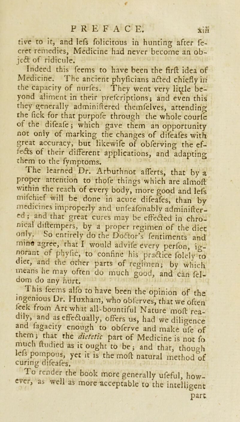 five to it, and lefs folicitous in hunting after fe- crec remedies. Medicine had never become an ob- ject of ridicule. Indeed this feems to have been the firft idea of Medicine. The ancient phyficians adled chiefly irr the capacity of nurfes. They went very little be- yond aliment in their prefcriptions; and even this they generally adminiftered themfelves, attending the lick for that purpole through the whole courfe of the difeafe; which gave them an opportunity not only of marking the changes of difeafes with great accuracy, but likewife of obferving the ef- ?e6ls of their different applications, and adapting them to the fymptoms. The learned Dr. Arbuthnot afferts, that by a proper attention to thofe things which are almoft within the reach of every body, more good and lefs mifchief will be done in acute difeafes, than by medicines improperly and unfeafonably adminifter- ed ; and that great cures may be effedled in chro- nical diftempers, by a proper regimen of the diet only. So entirely do the Doctor’s fentiments and mine agree, that I would advil'e every perfon, ig- norant or phyfic, to confine his practice folelv to diet, and the other parts of regimen; by which means he may often do much good, and can fel- dom do any hurt. . feems alfo to have been the opinion of the ingenious Dr. Huxham, who oblerves, that we often leek from Art what all-bountiful Nature moft rea- dily, and as effectually, offers us, had we dilio-ence and fagacity enough to obferve and make ufe of thern; that the dietetic part of Medicine is not fo much ftudied as it ought to be; and that, though ids pompous, yet it is the moft natural method of curing difeafes. To render the book more generally ufeful, how- ever, as well as more acceptable to the intelligent part