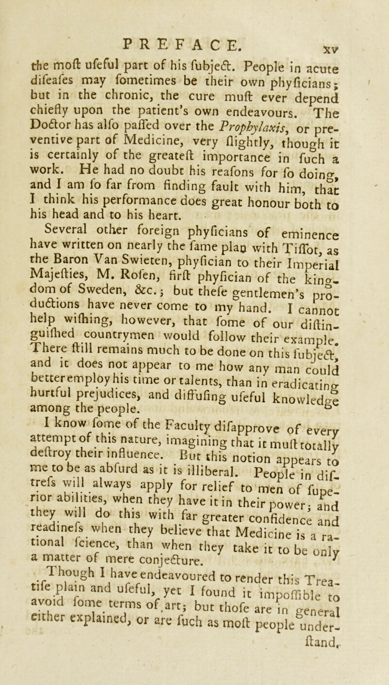 the mod ufeful part of his fubject. People in acute difeafes may fometimes be their own phyficians; but in the chronic, the cure muft ever depend chiefly upon the patient’s own endeavours. The Doctor has alfo paflfed over the Prophylaxis, or pre- ventive part of Medicine, very (lightly, though it is certainly of the greatefl: importance in fuch a work. He had no doubt his reafons for fo doin^, and I am fo far from finding fault with him, that I think his performance does great honour both to his head and to his heart. Several other foreign phyficians of eminence have written on nearly the fame plan with Tiffot, as the Baron Van Swieten, phyfician to their Imperial Majefties, M. Rofen, firft phyfician of the king- dom of Sweden, &c. ; but thefe gentlemen’s pro- duftions have never come to my hand. I cannot help wifhing, however, that fome of our diftin- guifhed countrymen would follow their example There flill remains much to be done on this fubjed* and ic does not appear to me how any man could betteremploy his time or talents, than in eradicating hurtful prejudices, and diffufing ufeful knowledge among the people. ° I know fome of the Faculty difapprove of every attempt of this nature, imagining that it muft totally oeftroy their influence. But this notion appears to me to be as ab.urd as it is illiberal. People in dif- trefs will always apply for relief to men of fope- r.or abilities, when they have it in their power; and they will do this with far greater confidence and readinefs when they believe that Medicine is a ra- tional Icience, than when they take it to be only a matter of mere conjecture. ' Though I have endeavoured to render this Trea- ti e plain and ufeful, yet I found it impoflible to avoid fome terms of art; but thofe are in < ren ' , euher explained, or are fuch as molt peoplemfoer- ftand,,