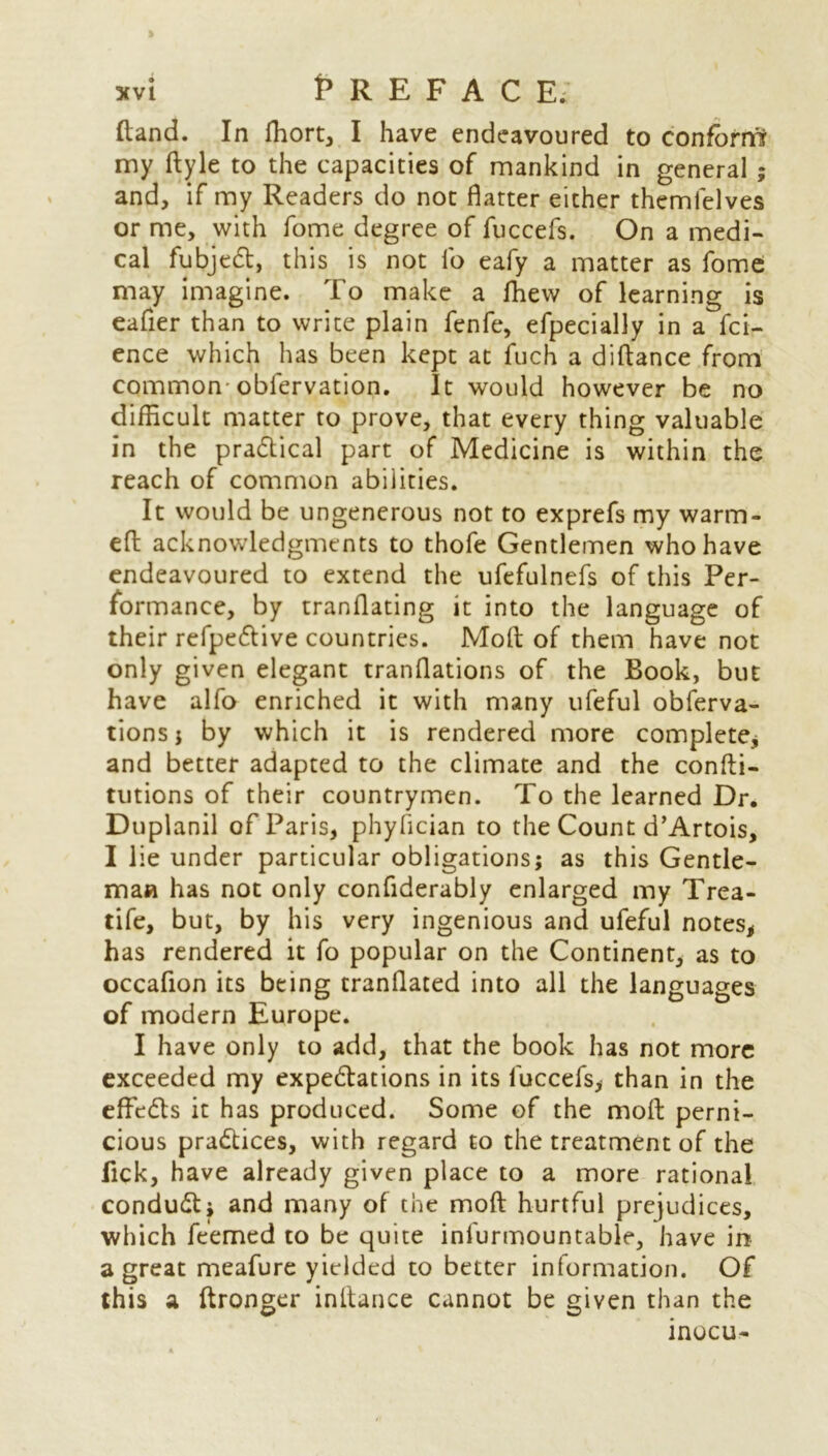 (land. In ffiort, I have endeavoured to conform? my ftyle to the capacities of mankind in general ; and, if my Readers do not flatter either themlelves or me, with fome degree of fuccefs. On a medi- cal fubjedt, this is not lb eafy a matter as fome may imagine. To make a fhew of learning is eafier than to write plain fenfe, efpecially in a fci- ence which has been kept at fuch a diftance from common obfervation. It would however be no difficult matter to prove, that every thing valuable in the pradtical part of Medicine is within the reach of common abilities. It would be ungenerous not to exprefs my warm- eft acknowledgments to thofe Gentlemen who have endeavoured to extend the ufefulnefs of this Per- formance, by tranflating it into the language of their refpedtive countries. Moft of them have not only given elegant tranflations of the Book, but have alfo enriched it with many ufeful obferva- tions j by which it is rendered more complete, and better adapted to the climate and the confti- tutions of their countrymen. To the learned Dr. Duplanil of Paris, phyfician to the Count d’Artois, I lie under particular obligations; as this Gentle- man has not only conftderably enlarged my Trea- tife, but, by his very ingenious and ufeful notes, has rendered it fo popular on the Continent, as to occafion its being tranflated into all the languages of modern Europe. I have only to add, that the book has not more exceeded my expedtations in its fuccefs, than in the effedls it has produced. Some of the moft perni- cious pradtices, with regard to the treatment of the fick, have already given place to a more rational condudt; and many of the moft hurtful prejudices, which feemed to be quite infurmountable, have in a great meafure yielded to better information. Of this a ftronger inftance cannot be given than the inocu-