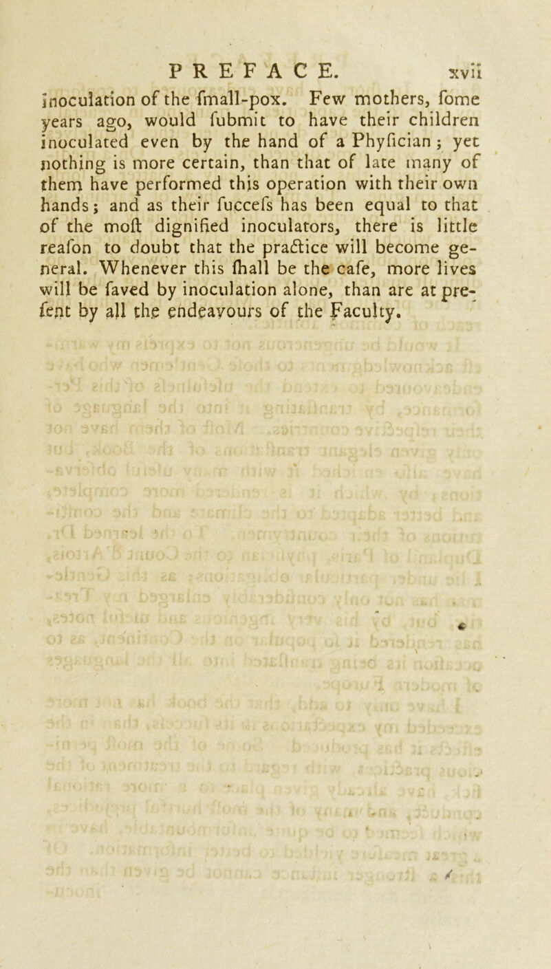 inoculation of the fmall-pox. Few mothers, fome years ago, would fubmit to have their children inoculated even by the hand of a Phyfician ; yet nothing is more certain, than that of late many of them have performed this operation with their own hands; and as their fuccefs has been equal to that of the moil dignified inoculators, there is little reafon to doubt that the pra&ice will become ge- neral. Whenever this fhall be the cafe, more lives will be faved by inoculation alone, than are at pre- fect by all the endeavours of the Faculty. i