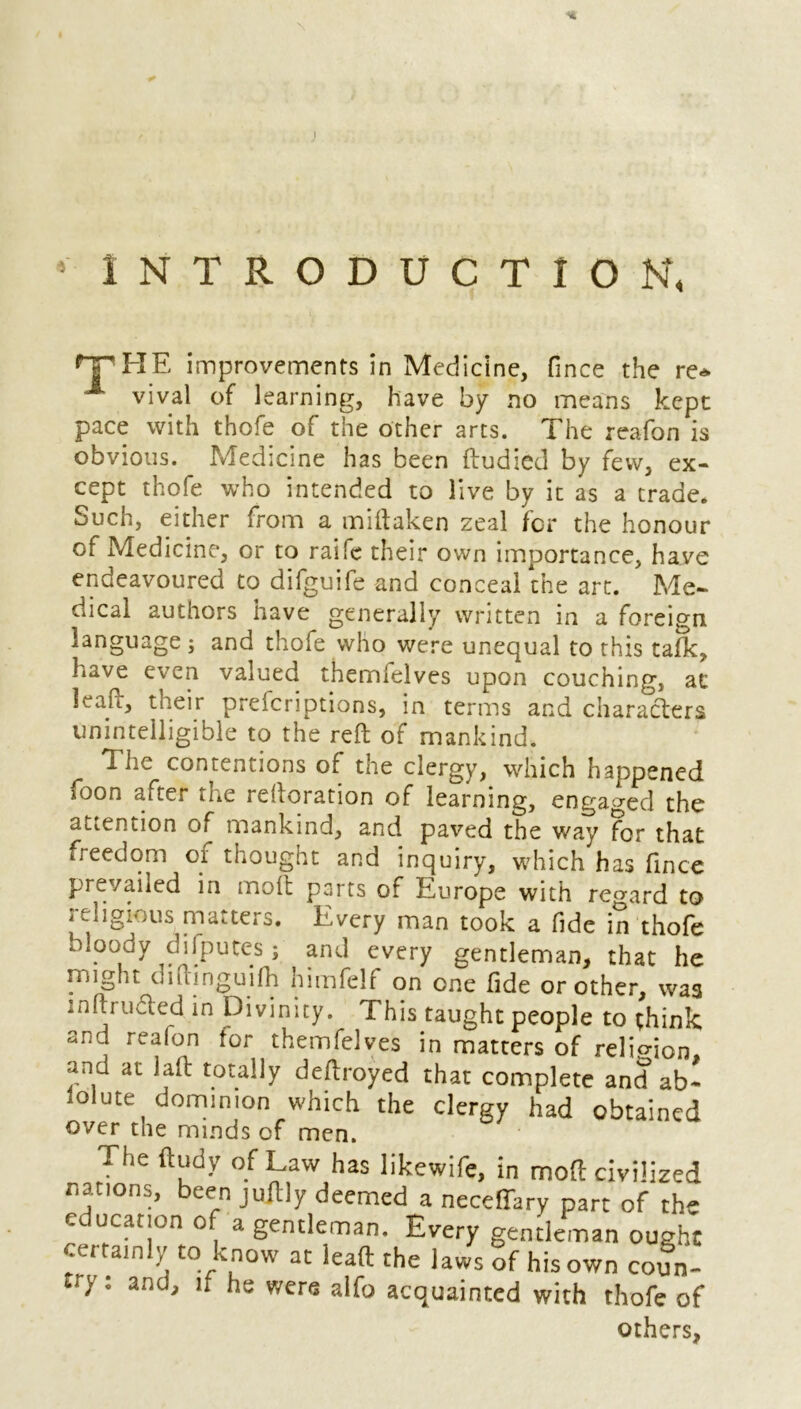 * INTRODUCTION, THE improvements in Medicine, fince the re* 1 vival of learning, have by no means kept pace with thofe of the other arts. The reafon is obvious. Medicine has been ftudied by few, ex- cept thofe who intended to live by it as a trade. Such, either from a miftaken zeal for the honour of Medicine, or to raife their own importance, have endeavoured to difguife and conceal the art. Me- dical authors have generally written in a foreign language; and thofe who were unequal to this talk, have even valued themlelves upon couching, at leaf, their prefcriptions, in terms and characters unintelligible to the reft of mankind. r The contentions of the clergy, which happened soon after the reftoration of learning, engaged the attention of mankind, and paved the way for that freedom oi thought and inquiry, which has fince prevailed in molt parts of Europe with regard to religious matters. Every man took a fide in thofe bloody difputcs 5 and every gentleman, that he might dminguifh himfelf on one fide or other, was intruded in Divinity. This taught people to think and reafon for themfelyes in matters of religion, and at laft totally deftroyed that complete and ab- solute dominion which the clergy had obtained over the minds cf men. The ftudy of Law has likewife, in moft civilized nations, been juftly deemed a neceffary part of the e UCar!on 0 a gentleman. Every gentleman ought certainly to know at lead the laws of his own coun- ty1 and, if he were alfo acquainted with thofe of others,