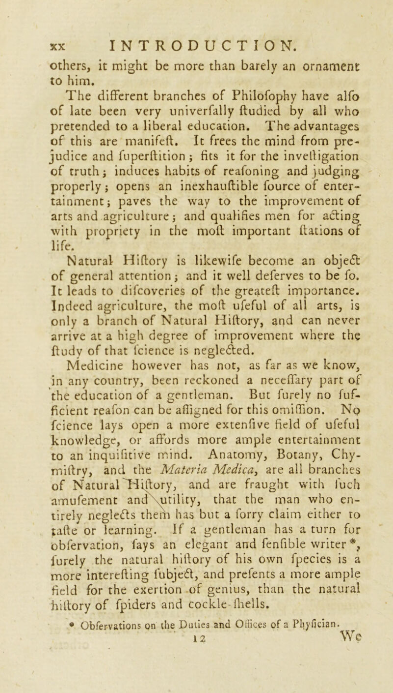 others, it might be more than barely an ornament to him. The different branches of Philofophy have alfo of late been very univerfally ftudied by all who pretended to a liberal education. The advantages of this are manifeft. It frees the mind from pre- judice and fti peril: it ion ; fits it for the invelligation of truth; induces habits of reafoning and judging properly; opens an inexhauflible fource of enter- tainment; paves the way to the improvement of arts and agriculture; and qualifies men for acting with propriety in the molt important ftations of life. Natural Hiftory is likewife become an objedt of general attention; and it well deferves to be fo. It leads to difcoveries of the greatefl importance. Indeed agriculture, the moft ufeful of all arts, is only a branch of Natural Hiftory, and can never arrive at a high degree of improvement where the ftudv of that lcience is negledted. Medicine however has not, as far as we know, in any country, been reckoned a neceffary part of the education of a gentleman. But furely no fuf- ficient reafon can be alfigned for this omiffion. No fcience lays open a more extenfive field of ufeful knowledge, or affords more ample entertainment to an inquifitive mind. Anatomy, Botany, Chy- miftry, and the Materia Medica> are all branches of Natural Hiftory, and are fraught with fuch amufement and .utility, that the man who en- tirely negledfs them has but a forry claim either to tafte or learning. If a gentleman has a turn for obfervation, fays an elegant and fenfible writer *, furely the natural hiftory of his own fpecies is a more interefting fubjedt, and prefents a more ample field for the exertion of genius, than the natural hiftory of fpiders and cockle-fhells. • Obfervations on die Duties and Offices of a Phyfician. 12 We