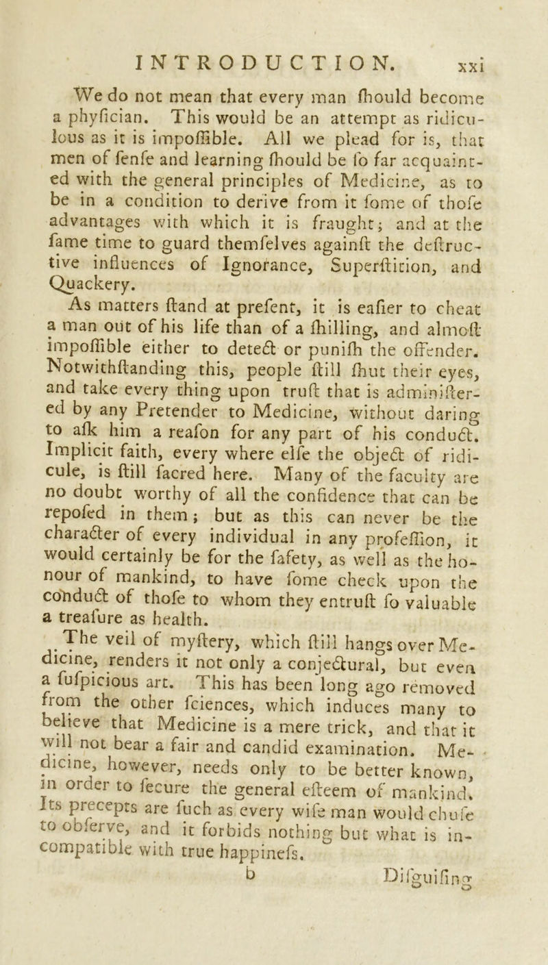 We do not mean that every man fhould become a phyfician. This would be an attempt as ridicu- lous as it is impofiibje. All we plead for is, that men of fenfe and learning fhould be fo far acquaint- ed with the general principles of Medicine, as to be in a condition to derive from it fome of thofe advantages with which it is fraught; and at the fame time to guard themfelves againft the dedruc- tive influences of Ignorance, Superfticion, and Quackery. As matters (land at prefent, it is eafier to cheat a man out of his life than of a fhilling, and aimed impofiible either to deted or punifh the offender. Notwithftanding this, people dill fhut their eyes, and take every thing upon trud that is adminifter- ed by any Pretender to Medicine, without daring to afk him a realon for any part of his condudK Implicit faith, every where elfe the objed of ridi- cule, is dill facred here. Many of the faculty are no doubt worthy of all the confidence that can be repofed in them; but as this can never be the charader of every individual in any profeffion, it would certainly be for the fafety, as \vell as the ho- nour of mankind, to have fome check upon the condud of thofe to whom they entrud fo valuable a treaiure as health. The veil of mydery, which ft ill hangs over Me- dicine, renders it not only a conjedural, but even a fufpicious art. This has been long ago removed from the other fciences, which induces many to believe that Medicine is a mere trick, and that it will not bear a fair and candid examination. Me- dicine, however, needs only to be better known, m order to fecure the general efteem of mankind* its precepts are luch as every wife man would chufe to observe, and it forbids nothing but what is in- compatible with true happinefs. b Dilguifing