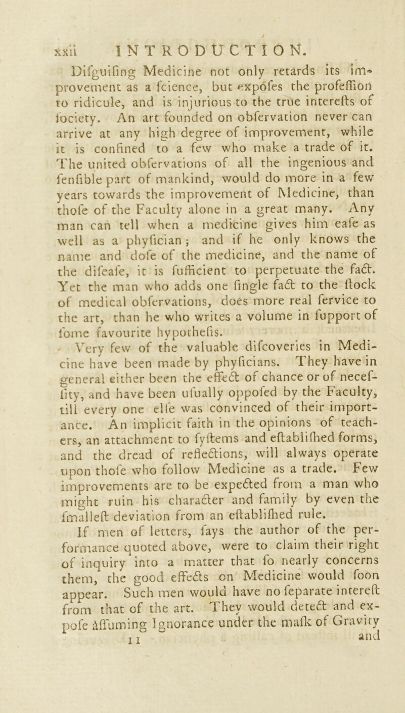 Difguifing Medicine not only retards its im~ provement as a faience, but expofes the profeffion to ridicule, and is injurious to the true interefts of lociety. An art founded on obfarvation never can arrive at any high degree of improvement, while it is confined to a few who make a trade of it. The united obfervations of all the ingenious and fenfiblepart of mankind, would do more in a few years towards the improvement of Medicine, than thole of the Faculty alone in a great many. Any man can tell when a medicine gives him eafe as well as a phyfician; and if he only knows the name and dole of the medicine, and the name of the difeafe, it is fufficient to perpetuate the fad. Yet the man who adds one fingle fad to the Hock of medical obfervations, does more real fervice to the art, than he who writes a volume in lupport of fome favourite hypothecs. Very few of the valuable difcoveries in Medi- cine have been made by phyficians. I hey have in general either been the effed of chance or of necef- lity, and have been ufually oppoled by the Faculty, till every one elfe was convinced of their import- ance. An implicit faith in the opinions of teach- ers, an attachment to fyftems and eftablifhed forms, and the dread of refledions, will always operate upon thole who follow Medicine as a trade. Few improvements are to be expeded from a man who might ruin his charader and family by even the iknalleft deviation from an eftablifhed rule. If men of letters, fays the author of the per- formance quoted above, were to claim their right of inquiry into a matter that io nearly concerns them, the good effeds on Medicine would foon appear. Such men would have noleparate intereft from that of the art. They would deted and ex- pofe ^Turning Ignorance under the mafk ol Gravity