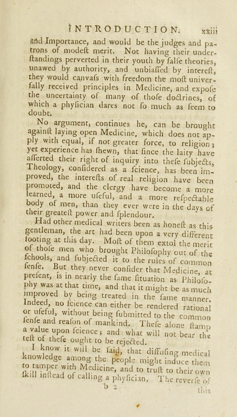 Slid .Importance, and would be the judges and pa- trons of modeft merit. Not having their under- Handings perverted in their youth by falie theories, unawed by authority, and unbiased by intereft, they would canvafs with freedom the moft univer- fally received principles in Medicine, and expofe the uncertainty of many of thofe dodrines, of which a phyfician dares not fo much as feem to doubt. No argument* continues he, can be brought againlt laying open Medicine, which does not ap- ply with equal, if not greater force, to religion; yet experience has fhewn, that fince the laity^have afierted their right of inquiry into thefe fubjeds. Theology, confidered as a fcience, has been im- proved, the interefts of real religion have been promoted, and the clergy have become a more learned, a more ufeful, and a more refpedable body of men, than they ever were in the davs of their greateft power and fplendour. b 2 n. to tneir own I he reverie of this