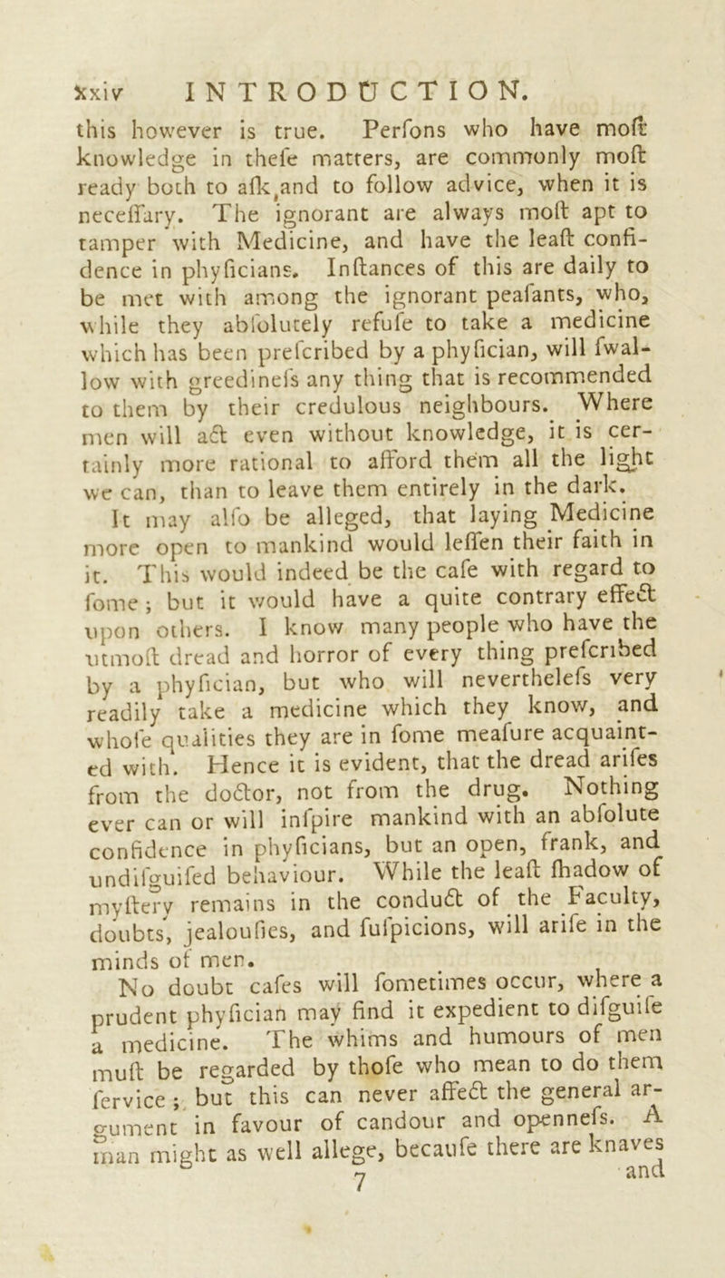 this however is true. Perfons who have mod' knowledge in thefe matters, are commonly mod ready both to afk(and to follow advice, when it is neceffary. The ignorant are always molt apt to tamper with Medicine, and have the lead confi- dence in phyficians. Inltances of this are daily to be met with among the ignorant pealants, who, while they abfolutely refute to take a medicine which has been prefcribed by a phyfician, will fwal- low with greedinefs any thing that is recommended to them by their credulous neighbours. Where men will adt even without knowledge, it is cer- tainly more rational to afford them all the light we can, than to leave them entirely in the dark. It may alfo be alleged, that laying Medicine more open to mankind would lefien their faith in it. This would indeed be the cafe with regard to fome ; but it would have a quite contrary effect upon others. I know many people who have the utmoft dread and horror of every thing prefcribed by a phyfician, but who will neverthelefs very readily take a medicine which they know, and whole qualities they are in fome meafure acquaint- ed with. Hence it is evident, that the dread arifes from the do&or, not from the drug. Nothing ever can or will ini pi re mankind with an abfolute confidence in phyficians, but an open, frank, and undilguifed behaviour. While the lead fhadow of myftery remains in the condudt of the Faculty, doubts, jealoufies, and fufpicions, will arife in the minds ot men. No doubt cafes will fometimes occur, where a prudent phyfician may find it expedient to difguife a medicine. The whims and humours of men mud be regarded by thofe who mean to do them fervice ; but this can never affieft the general ar- o-ument in favour of candour and opennefs. A man might as well allege, bccaufe there are knaves y £i n ci
