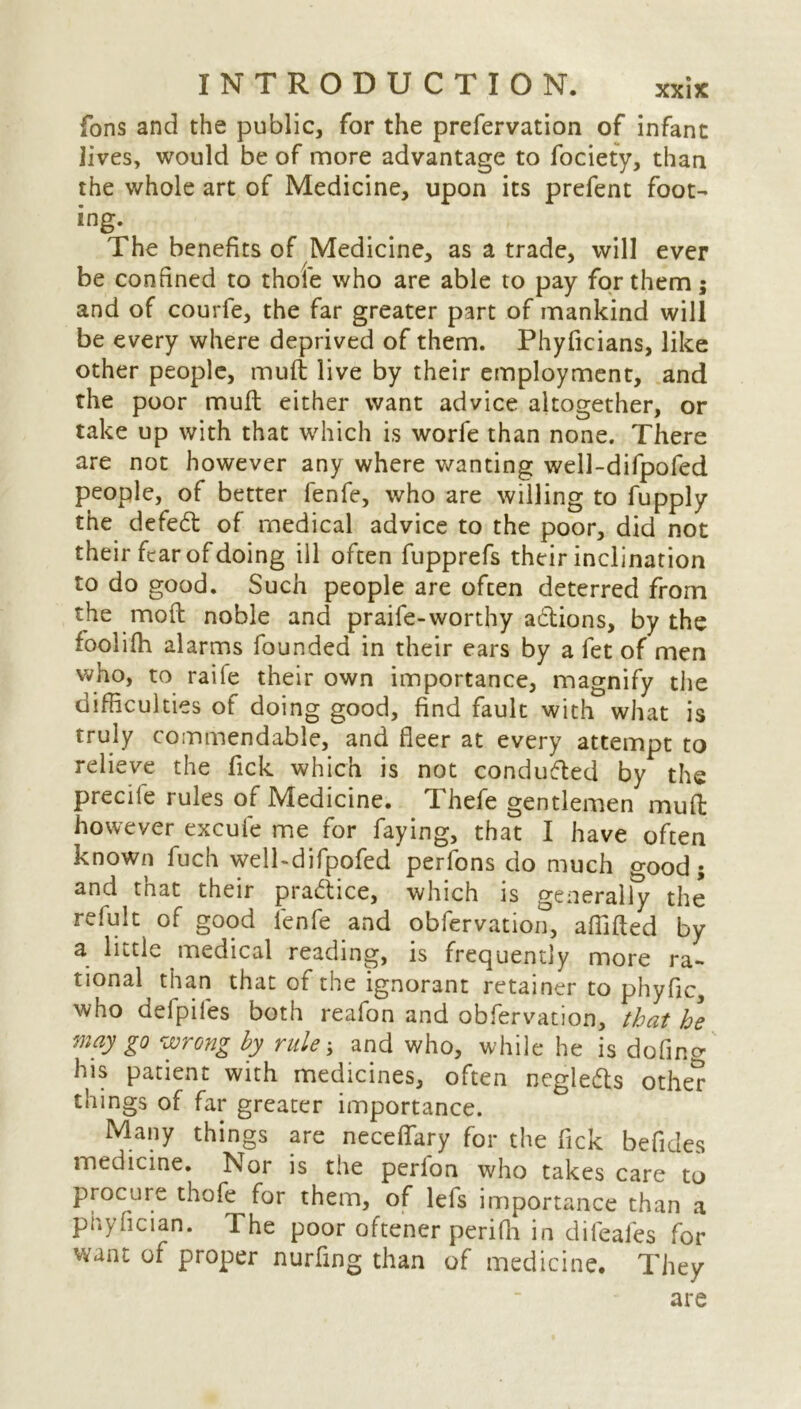 fons and the public, for the prefervation of infant Jives, would be of more advantage to fociety, than the whole art of Medicine, upon its prefent foot- ing- The benefits of Medicine, as a trade, will ever be confined to thole who are able to pay for them; and of courfe, the far greater part of mankind will be every where deprived of them. Phyficians, like other people, muft live by their employment, and the poor mull either want advice altogether, or take up with that which is worfe than none. There are not however any where wanting well-difpofed people, of better fenfe, who are willing to fupply the defedt of medical advice to the poor, did not their fear of doing ill often fupprefs their inclination to do good. Such people are often deterred from the mod noble and praife-worthy adlions, by the foolifh alarms founded in their ears by a fet of men who, to raife their own importance, magnify the difficulties of doing good, find fault with what is truly commendable, and fleer at every attempt to relieve the Tick which is not conduced by the precile rules of Medicine. Thefe gentlemen mud however excufe me for faying, that I have often known fuch well-difpofed perfons do much good; and that their practice, which is generally the relult of good fenfe and obfervation, affifted by a little medical reading, is frequently more ra- tional than that of the ignorant retainer to phyfic, who defpifes both reafon and obfervation, that he may go wrong by rule; and who, while he is dofing his patient with medicines, often negledts otlK? things of far greater importance. Many things are neceflary for the fick befides medicine. Nor is the perlon who takes care to procure thofe for them, of lefs importance than a phyfician. The poor oftener perifli in dileales for want of proper nurfing than of medicine. They are