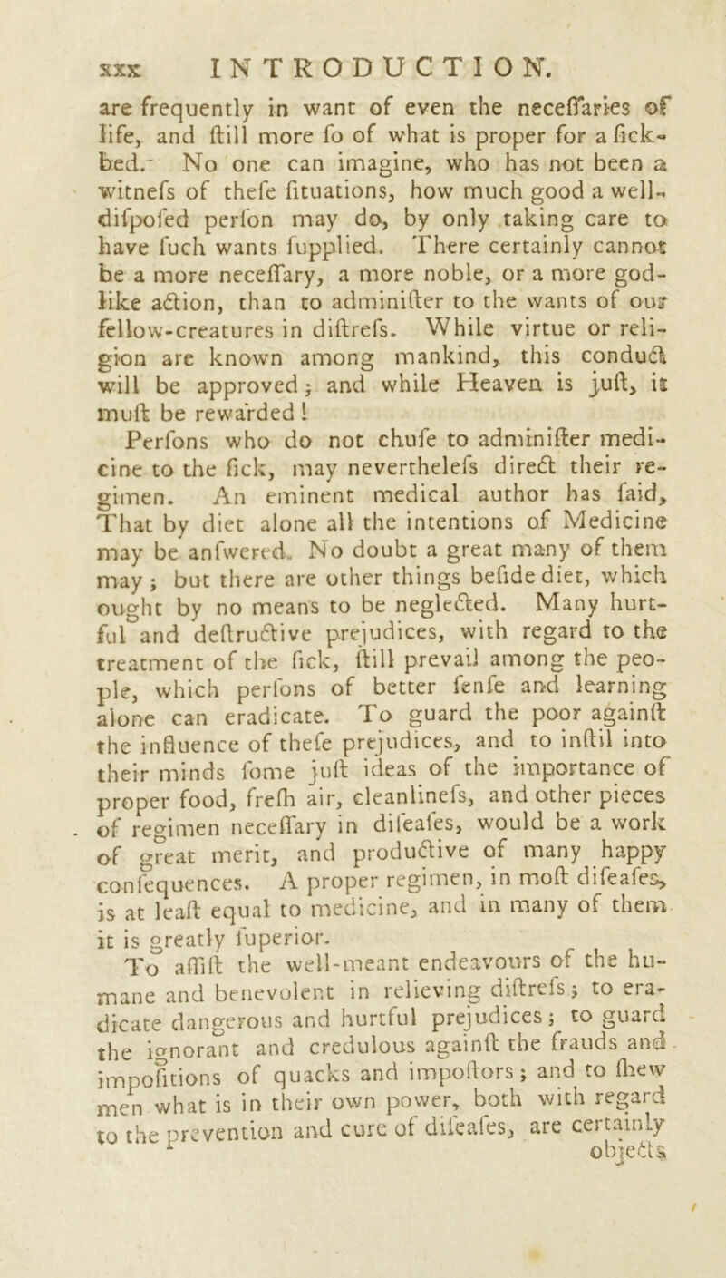 are frequently in want of even the necefiaries of life, and (till more fo of what is proper for a fick- bed.* No one can imagine, who has not been a witnefs of thefe fituations, how much good a well- difpofed perfon may do, by only taking care to have luch wants fupplied. There certainly cannot be a more neceflary, a more noble, or a more god- like a&ion, than to adminifter to the wants of out fellow-creatures in diftrefs. While virtue or reli- gion are known among mankind, this condudl will be approved ; and while Heaven is juft, is muft be rewarded l Perfons who do not chufe to adminifter medi- cine to the Tick, may neverthelefs diredl their re- gimen. An eminent medical author has faid> That by diet alone all the intentions of Medicine may be antweFed. No doubt a great many of them may; but there are other things befidediet, which ought by no means to be neglecfted. Many hurt- ful and deftruttive prejudices, with regard to the treatment of the fick, (till prevail among the peo- ple, which perlons of better fenfe and learning alone can eradicate. To guard the poor againft the influence of thefe prejudices, and to inftil into their minds fo-me juft ideas of the importance of proper food, frefh air, cleanlinefs, and other pieces . of regimen neceflary in dileafes, would be a work of great merit, and produdive of many happy confequences. A proper regimen, in mod difeafes, is at leaft equal to medicine, and in many of them it is greatly fu peri or. To a (Tift the well-meant endeavours of the hu- mane and benevolent in relieving diftrels; to era- dicate dangerous and hurtful prejudices; to guard the ignorant and credulous againft the frauds and impofitions of quacks and impoftors; and to (hew men what is in their own power, both with regard to the prevention and cure of dileafes, are certainly