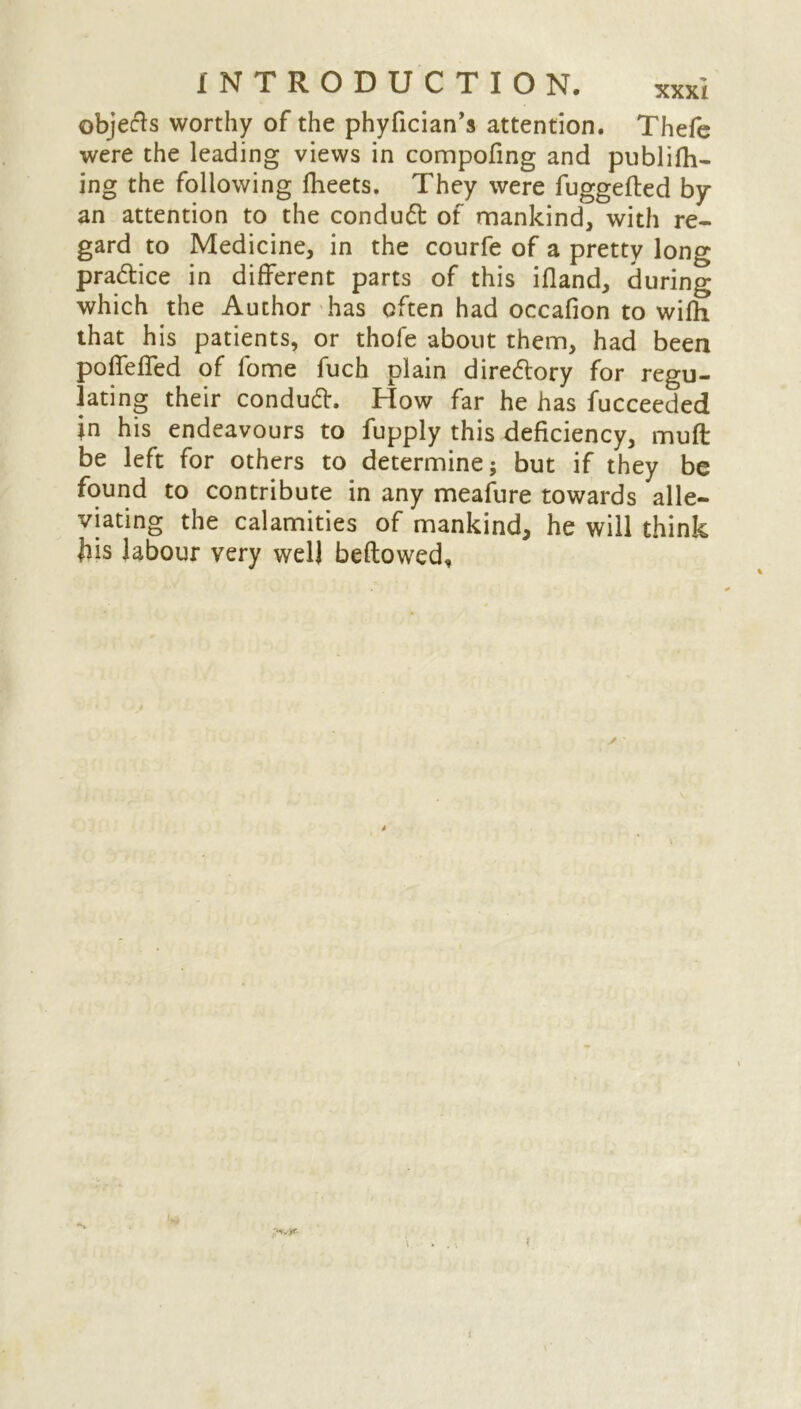 objects worthy of the phyfician’s attention. Thefe were the leading views in compofing and publifh- ing the following fheets. They were fuggefted by an attention to the conduct of mankind, with re- gard to Medicine, in the courfe of a pretty long practice in different parts of this ifland, during which the Author has often had occafion to wifh that his patients, or thofe about them, had been poffeffed of fome fuch plain diredory for regu- lating their condud. How far he has fucceeded jn his endeavours to fupply this deficiency, muft be left for others to determine; but if they be found to contribute in any meafure towards alle- viating the calamities of mankind, he will think Jiis labour very well bellowed.