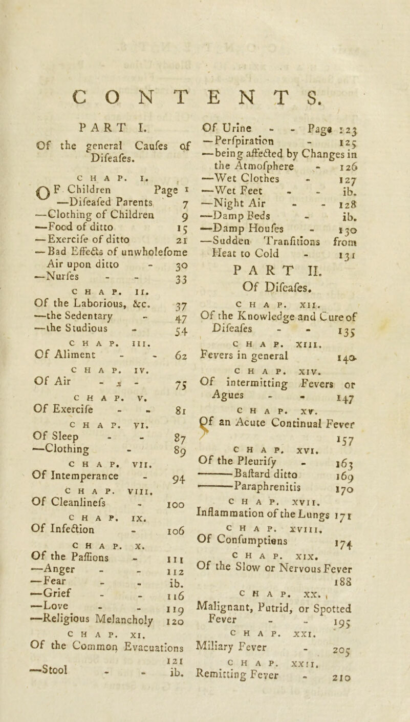 CONTENTS. PART I. Of the general Caufes of Difeafes. CHAP. I. oF Children Page * —Difeafed Parents 7 ■—Clothing of Children 9 —-Food of ditto 15 — Exercife of ditto 21 — Bad Effe&s of unwholefome Air upon ditto - 30 •—Nurfes - - 33 CHAP. II. Of Urine - - Page 123 — Perforation - 123 — being affe&ed by Changes in the Atmofphere - 126 —Wet Clothes - 127 —Wet Feet - - ib. —Night Air - - 128 —Damp Beds - ib. —Damp Houfes - 130 —Sudden Tranfitions from Heat to Cold - 131 P A R T II. Of Difeafes. Of the Laborious, &c. 37 CHAP. XII. —the Sedentary - 47 Of the Knowledge and Cure of —the Studious - 54 Difeafes - - 13^ CHAP. hi. CHAP. XIII. Of Aliment - 62 Fevers in general 140. CHAP. IV. CHAP. XIV. Of Air - x - 75 Of intermitting Fevers or CHAP. V. Agues - - I47 Of Exercife - 81 CHAP. XV. CHAP. VI. Of an Acute Continual Fever Of Sleep - 27 J57 —Clothing - 89 CHAP. XVI. CHAP. VII. Of the Pleurify - j5^ Of Intemperance - 94 Baftard ditto J69 CHAP. VIII. 1 arapnremtis 170 Of Cleanlinefs 100 CHAP. XVII. CHAP. IX. Inflammation of the Lungs 171 Of Infection 106 CHAP. XVIII. CHAP. X. Of Confumptions 17^ Of the Paflions 111 CHAP. XIX. —Anger —Fear —Grief —Love 112 ib. 116 ll9 -Religious Melancholy 120 Fever CHAP. XI. 18S CHAP. XX. , Malignant, Putrid, or Spotted f95 CHAP. XXI. Of the Common Evacuations Miliary Fever 121 c H A P. XX! 1. ib. Remitting Fever 205 Stool 210