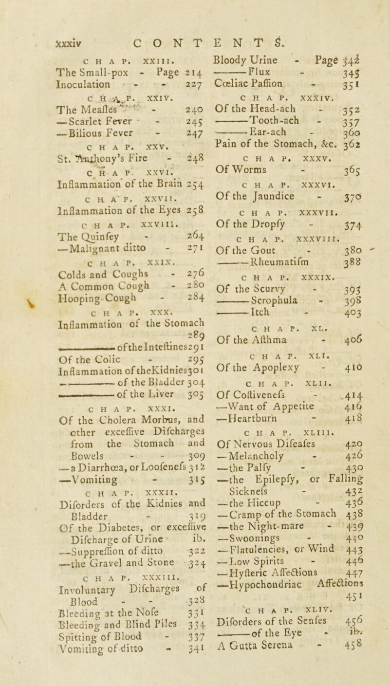 CHAP. XXIII. The Small-pox - • Page 214 Inoculation - 227 c H -Avp • XXIV. The Mealies - 240 — Scarlet Fever - 24S — Bilious Fever - 247 CHAP. XXV. St. Amhony’s Fire 248 CHAP- XXVI. Inflammation of the Brain 254 c HA'P. XXVII. Inflammation of the Eyes 258 CHAP. XXVIII. The Quinfey - 264 — Malignant ditto - 271 c H A P. XXIX. Colds and Coughs - 276 A Common Cough - 280 Hooping Cough - 284 chap. xxx. Inflammation of the Stomach 289 . of the Inteftines291 Of the Colic - _ 295 Inflammation of theKidnies30t —. ——of the Bladder 304 ■■■■ of the Liver 305 chap. xxxi. Of the Cholera Morbus, and ether exceflive Difcharges from the Stomach and Bowels - - 3°9 — a Diarrhoea, or Loofenefs 3 12 —Vomiting - 315 chap, xxxir. Diforders of the Kidnie6 and Bladder - 319 Of the Diabetes, or exceflive Difcharge of Urine ib. —Suppreflion of ditto 322 .—the Gravel and Stone 324 chap, xxx hi. Involuntary Difcharges of Blood - - 328 Bleeding at the Nofe 331 Bleeding and Blind Piles 334 Spitting of Blood - 337 Vomiting of ditto - 341 Bloody Urine - Page —Flux - 345 Coeliac Paflion - 351 chap, xxxiv. Of the Head-ach - 352 Tooth-ach - 357 Ear-ach - 360 Pain of the Stomach, &c. 362 CHAP. XXXV. Of Worms 36S CHAP. XXXVI. Of the Jaundice 37° CHAP. XXXVII. Of the Dropfy 374 CHAP. XXXVIII. Of the Gout 380 Rheumatifm 388 CHAP. XXXIX. Of the Scurvy 393 Scrophula - 39S . Itch 403 CHAP. XL. Of the Allhma 406 CHAP. X LI, Of the Apoplexy 410 CHAP. XLI I. Of Coltivenefs .4H —Want of Appetite 416 —Heartburn 418 CHAP. XLII I. Of Nervous Difeafes 420 — Melancholy - 426 —the Palfy - 430 —the Epilepfy, or Falling Sicknefs - 432 —the Hiccup - 436 — Cramp of the Stomach 438 —the Night-mare 439 —Swoonings 440 — Flatulencies, or Wind 443 —Low Spirits 446 — Hyfteric Afi'edtions 447 —Hypochondriac Affections 451 Nc H A P. XLIV. Diforders of the Senfes 456 of the Eye ib. A Gutta Serena 458