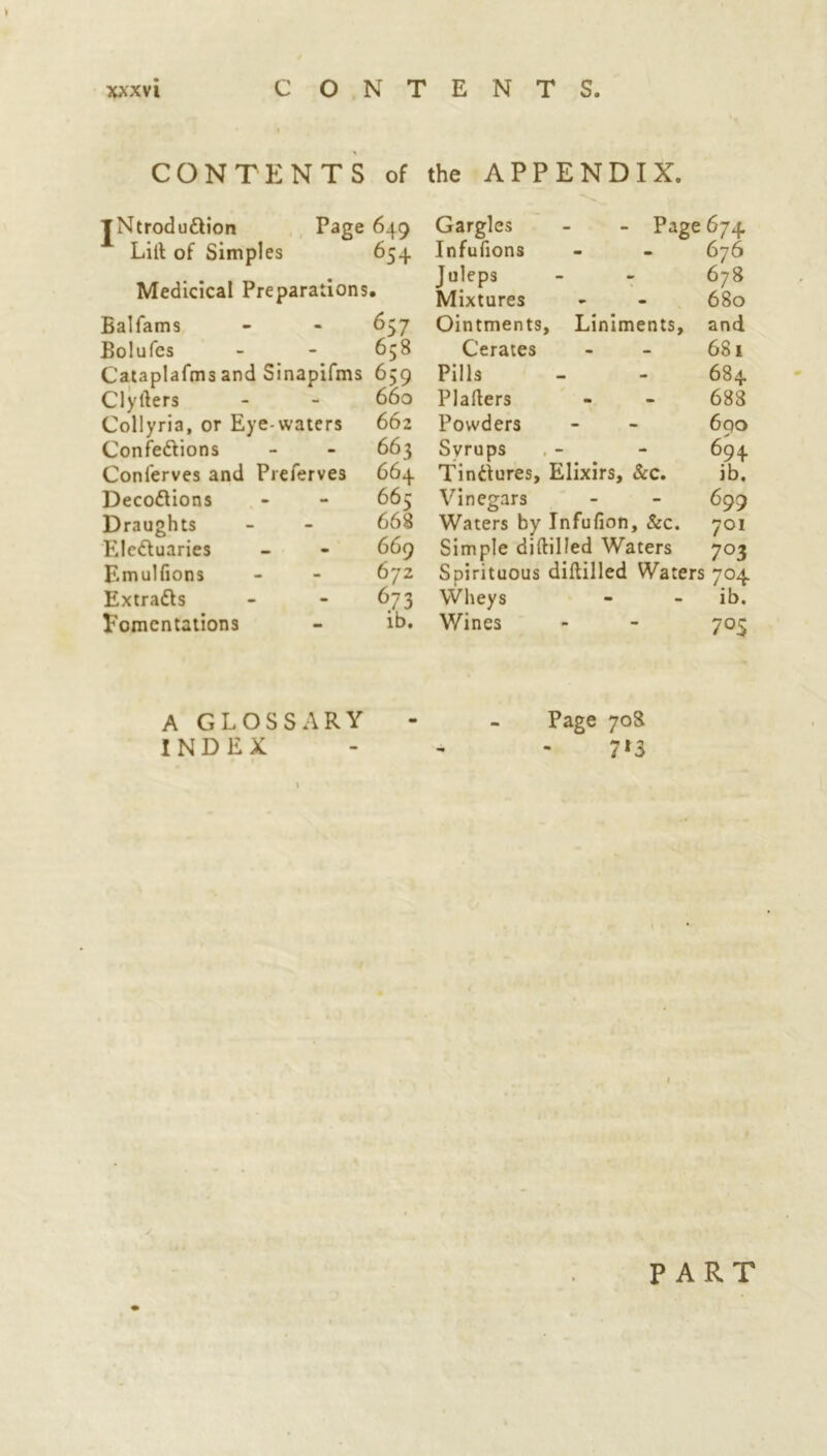 CONTENTS of the APPENDIX. jNtrodu&ion Lilt of Simples Page 649 654 Medicical Preparations. Balfams Bolufes Cataplafms and Sinapifms Clyfters Collyria, or Eye waters Confe&ions Conlerves and Preferves Decoftions Draughts Ele&uaries Emulfions Extracts Fomentations 657 658 659 660 662 663 664 665 668 669 672 6.73 ib. Gargles - - Page 674 Infufions - - 676 Juleps - - 678 Mixtures - - 680 Ointments, Liniments, and Cerates - - 681 Pills - - 684 Plafters - - 688 Powders - - 690 Syrups . - - 694 Tinctures, Elixirs, &c. ib. Vinegars - - 699 Waters by Infufion, &c. 701 Simple diftilled Waters 703 Spirituous diftilled Waters 704 Wheys - - ib. Wines - - 705 A GLOSSARY - - Page 708 INDEX - 7*3 1 PART