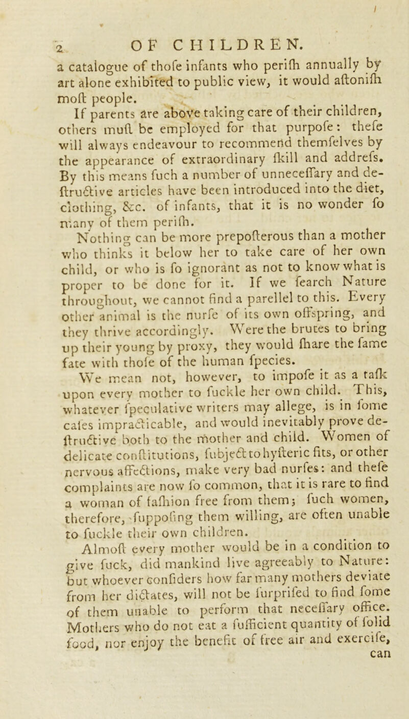 I 2 OF CHILDREN. a catalogue of thofe infants who perifli annually by art alone exhibited to public view, it would aftonifh mod people. If parents are above taking care of their children, others mud be employed for that purpofe: thefe will always endeavour to recommend themfelves by the appearance of extraordinary fkill and addrefs* By this means fuch a number of unneceffary and ae- ItruCtive articles have been introduced into the diet, clothing, &c. of infants, that it is no wonder fo many of them perifli. Nothing can be more prepoderous than a mother who thinks it below her to take care of her own child, or who is fo ignorant as not to know what is proper to be done for it. If we fearch Nature throughout, we cannot find a parellel to this. Every other animal is the nurfe of its own offspring, and they thrive accordingly. Were the brutes to bring up their young by proxy, they would fhare the fame fate with thofe of the human fpecies. We mean not, however, to impofe it as a tafk upon every mother to fuckle her own child. This, whatever fpeculative writers may allege, is in iome cales impracticable, and would inevitably prove de- ft ruCtive both to the mother and child. Women of delicate conflitutions, fubje&tohyfteric fits, or other nervous affections, make very bad nurfes: and theie complaints are now lo common, that it is rare to find a woman of fafliion free from them; luch women, therefore, fuppofing them willing, aic often unable to fuckle their own children. Almoft every mother would be in a condition to give fuck, did mankind live agreeably to Nature: but whoever Gonfiders how far many mothers deviate from her dilates, will not be furprifed to find fome of them unable to perform that necefiary office. Mothers who do not eat a fufficient quantity of folid food nor enjoy the benefit of free air and exerciie, 1 can