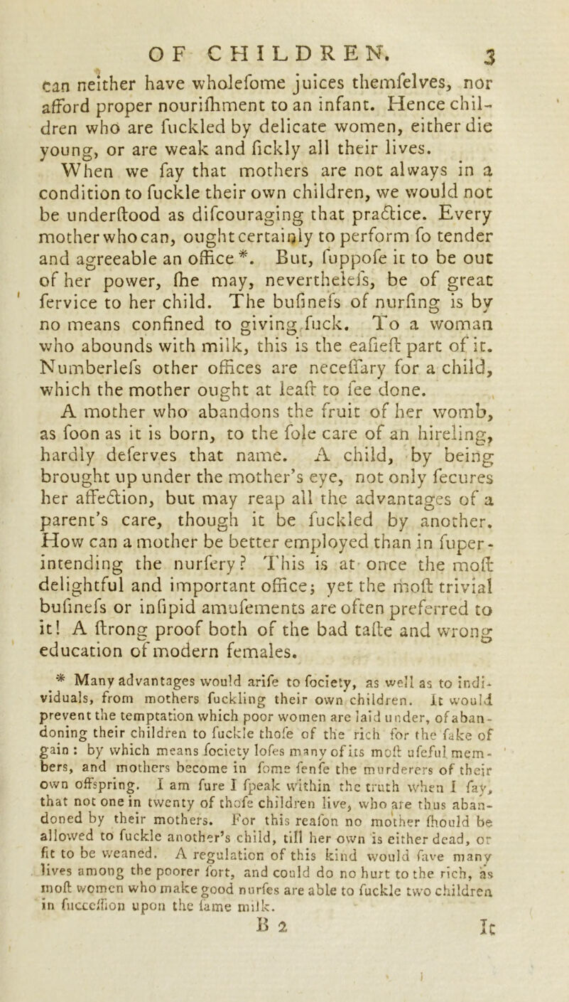 can neither have wholefome juices themfelves, nor afford proper nouriffiment to an infant. Hence chil- dren who are fuckled by delicate women, either die young, or are weak and fickly all their lives. When we fay that mothers are not always in a condition to fuckle their own children, we would not be underftood as difcouraging that practice. Every mother whocan, oughtcertainly to perform fo tender and agreeable an office *. But, fuppofe it to be out of her power, ffie may, neverthelefs, be of great fervice to her child. The bufinefs of nurfins; is bv no means confined to giving fuck. To a woman who abounds with milk, this is the eafiefl part of it. Numberlefs other offices are neceflary for a child, which the mother ought at leaft to fee done. A mother who abandons the fruit of her womb, as foon as it is born, to the foie care of an hireling, hardly deferves that name. A child, by being brought up under the mother’s eye, not only fecures her affedlion, but may reap all the advantages of a parent’s care, though it be fuckled by another. How can a mother be better employed than in fuper- intending the nurfery? This is at once the moffr delightful and important office; yet the molt trivial bufinefs or infipid amufements are often preferred to it! A ftrong proof both of the bad take and wrong education of modern females. * Many advantages would arife tofociety, as well as to indi- viduals, from mothers fuckling their own children. It would prevent the temptation which poor women arc laid under, of aban- doning their children to fuckle thofe of the rich for the fake of gain : by which means focietv lofes many of its moft ufeftil mem- bers, and mothers become in fome fenfe the murderers of their own offspring. 1 am fare I fpeak within the truth when 1 fay, that not one in twenty of thofe children live, who are thus aban- doned by their mothers. For this realon no mother fhould be allowed to fuckle another’s child, till her own is either dead, or fit to be weaned. A regulation of this kind would fave many lives among the poorer fort, and could do no hurt to the rich, as in oft women who make good nurfes are able to fuckle two children in fucccflion upon the lame milk. 1