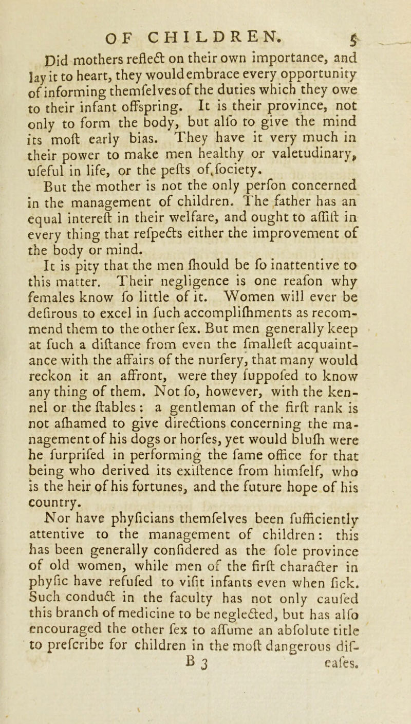 Did mothers refled on their own importance, and lay it to heart, they would embrace every opportunity of informing themfelves of the duties which they owe to their infant offspring. It is their province, not only to form the body, but alio to give the mind its molt early bias. They have it very much in their power to make men healthy or valetudinary, ufeful in life, or the pefts ofifociety. But the mother is not the only perfon concerned in the management of children. The father has an equal intereft in their welfare, and ought to a {flit in every thing that refpeds either the improvement of the body or mind. It is pity that the men fhould be fo inattentive to this matter. Their negligence is one reafon why females know fo little of it. Women will ever be defirous to excel in fuch accomplifhments as recom- mend them to the other fex. But men generally keep at fuch a diftance from even the fmallefl acquaint- ance with the affairs of the nurfery, that many would reckon it an affront, were they fuppofed to know anything of them. Not fo, however, with the ken- nel or the ftables: a gentleman of the firfl rank is not afhamed to give diredions concerning the ma- nagement of his dogs or horfes, yet would blufh were he furprifed in performing the fame office for that being who derived its exiltence from himfelf, who is the heir of his fortunes, and the future hope of his country. Nor have phyficians themfelves been Efficiently attentive to the management of children: this has been generally confidered as the foie province of old women, while men of the firfl charader in phyflc have refufed to vifit infants even when fick. Such condud in the faculty has not only caufed this branch of medicine to be negleded, but has alfo encouraged the other fex to afifume an abfolute title to prefcribe for children in the moft dangerous dif-