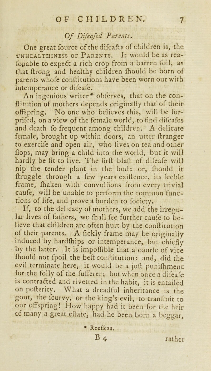 Of Difeafed Parents. One great fource of the difeafes of children is, the unhealthiness of Parents. It would be as rea- fopable to expedt a rich crop from a barren foil, as that ftrong and healthy children fhould be born of parents whofe conftitutions have been worn out with intemperance or difeafe. An ingenious writer* obferves, that on the con- ftitution of mothers depends originally that of their offspring. No one who believes this, will be fur- prifed, on a view of the female world, to find difeafes and death fo frequent among children. A delicate female, brought up within doors, an utter ftranger to exercife and open air, v/ho lives on tea and other Hops, may bring a child into the world, but it will hardly be fit to live. The firft blaft of difeafe will nip the tender plant in the bud: or, fhould it ftruggle through a few years exiftence, its feeble frame, fhaken with convulfions from every trivial caufe, will be unable to perform the common func- tions of life, and prove a burden to fociety. If, to the delicacy of mothers, we add the irregu- lar lives of fathers, we fhall fee further caufe to be- lieve that children are ofcen hurt by the conftitution of their parents. A fickly frame may be originally induced by hardfhips or intemperance, but chiefly by the latter. It is impoffible that a courfe of vice fhould not fpoil the beft conftitution: and, did the evil terminate here, it would be a juft punifhment for the folly of the fufferer; but when once a difeafe is contracted and rivetted in the habit, it is entailed on pofterity. What a dreadful inheritance is the gout, the fcurvy, or the king’s evil, to tranfmit to our offspring! How happy had it been for the heir o: many a great eftate, had he been born a beggar. * RoufTcau. B 4 rather