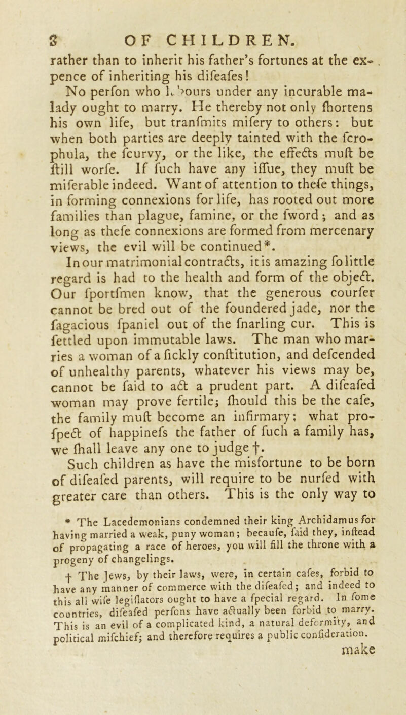 rather than to inherit his father’s fortunes at the ex- . pence of inheriting his difeafes! No perfon who L’>ours under any incurable ma- lady ought to marry. He thereby not only fhortens his own life, but tranfmits mifery to others: but when both parties are deeply tainted with the fcro- phula, the fcurvy, or the like, the effe&s mull be ftill worfe. If fuch have any ififue, they mult be miferable indeed. Want of attention to thefe things, in forming connexions for life, has rooted out more families than plague, famine, or the lword; and as long as thefe connexions are formed from mercenary views, the evil will be continued*. In our matrimonial contrafh, it is amazing Fo little regard is had to the health and form of the obje<ft. Our fportfmen know, that the generous courfer cannot be bred out of the foundered jade, nor the fagacious fpaniel out of the fnarling cur. This is fettled upon immutable laws. The man who mar- ries a woman of afickly conftitution, and defcended of unhealthy parents, whatever his views may be, cannot be faid to ad a prudent part. A difeafed woman may prove fertile; fhould this be the cafe, the family mud become an infirmary; what pro- fped of happinefs the father of fuch a family has, we fhall leave any one to judge f. Such children as have the misfortune to be born of difeafed parents, will require to be nurfed with greater care than others. This is the only way to t * The Lacedemonians condemned their king Archidamus for having married a weak, puny woman ; becaufe, faid they, inftead of propagating a race of heroes, you will fill the throne with a progeny of changelings. f The lews, by their laws, were, in certain cafes, forbid to have any manner of commerce with the difeafed; and indeed to this ali wife legiflators ought to have a fpecial regard. In fome countries, difeafed perfons have atfually been forbid to marry. This is an evil of a complicated kind, a natural deformity, and political mifehief; and therefore requires a public confideration. make