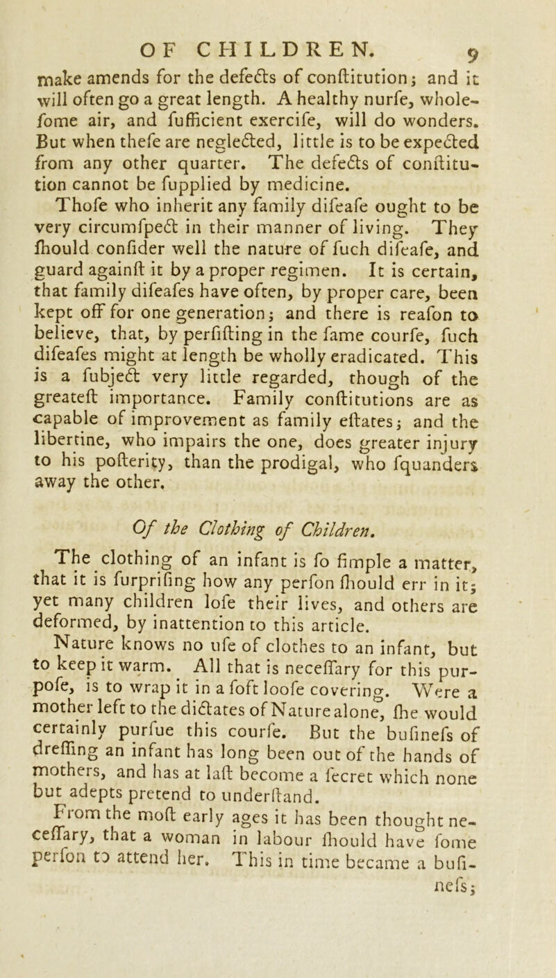 make amends for the defedts of conftitution; and it will often go a great length. A healthy nurfe, whole- fome air, and fufficient exercife, will do wonders. But when thefe are negledted, little is to be expected from any other quarter. The defedts of conititu- tion cannot be fupplied by medicine. Thofe who inherit any family difeafe ought to be very circumfpedt in their manner of living. They fhould confider well the nature of fuch difeafe, and guard againft it by a proper regimen. It is certain, that family difeafes have often, by proper care, been kept off for one generation; and there is reafon to believe, that, by perfifting in the fame courfe, fuch difeafes might at length be wholly eradicated. This is a fubjedt very little regarded, though of the greatefl importance. Family conflitutions are as capable of improvement as family eftates; and the libertine, who impairs the one, does greater injury to his pofterity, than the prodigal, who fquanders away the other. Of the Clothing of Children. The clothing of an infant is fo fimple a matter, that it is furprifing how any perfon fhould err in it; yet many children lofe their lives, and others are deformed, by inattention to this article. Nature knows no ufe of clothes to an infant, but to keep it warm. All that is necefTary for this pur- pofe, is to wrap it in a foft loofe coverino-. Were a mother left to the didtates of Naturealone, fine would certainly purfue this courfe. But the bufinefs of drefling an infant has long been out of the hands of motheis, and has at laft become a lecret which none but adepts pretend to underhand. Fiomthe mo ft early ages it has been thought ne- ceffary, that a woman in labour fhould have fome peifon o attend her. Xhis in time became a bufi- nefs;