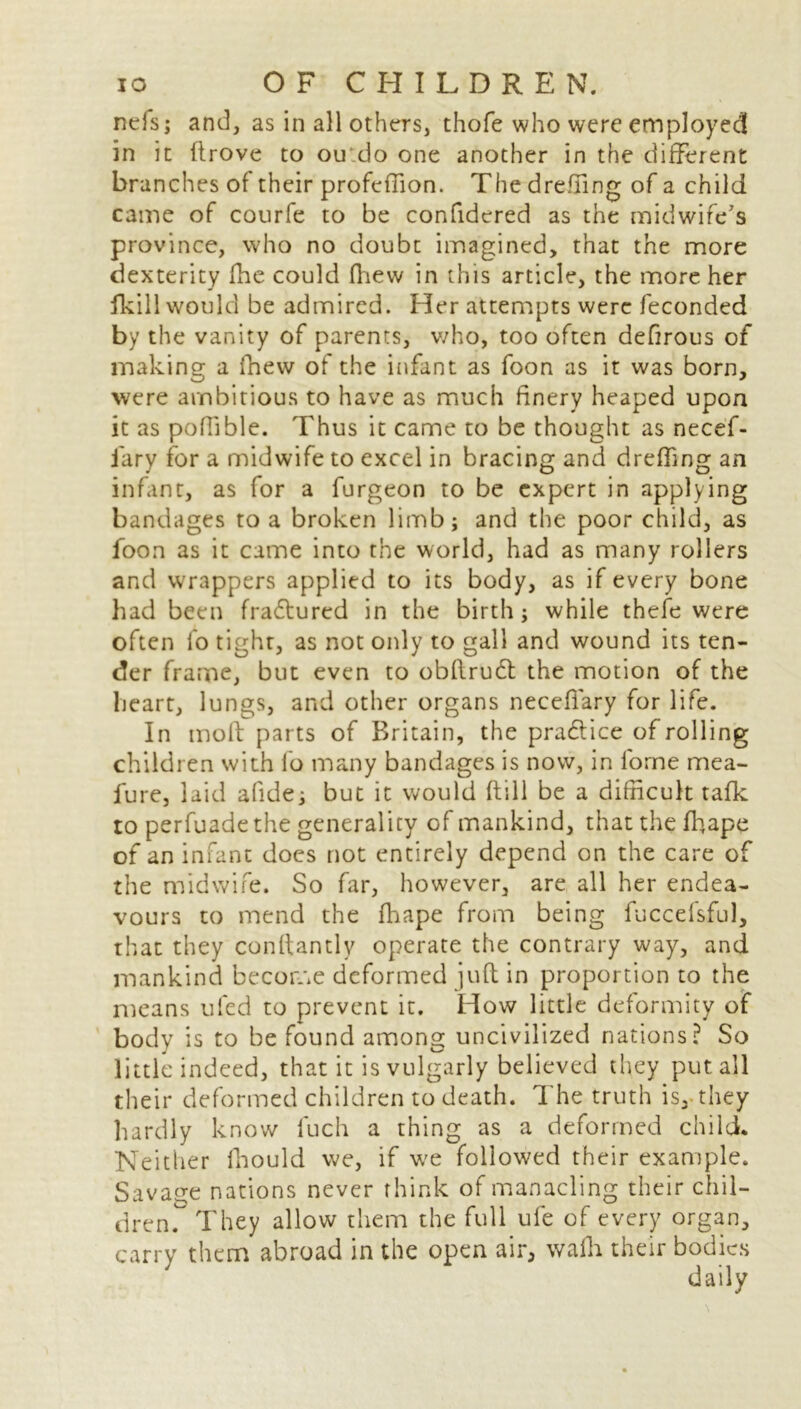 nefs; and, as in all others, thofe who were employed in it (trove to ou do one another in the different branches of their profeffion. The dreffing of a child came of courfe to be confidcred as the midwife's province, who no doubt imagined, that the more dexterity fhe could (hew in this article, the more her (kill would be admired. Her attempts were feconded by the vanity of parents, v/ho, too often defirous of making a fnew of the infant as foon as it was born, were ambitious to have as much finery heaped upon it as poffible. Thus it came to be thought as necef- fary for a midwife to excel in bracing and dreffing an infant, as for a furgeon to be expert in applying bandages to a broken limb; and the poor child, as foon as it came into the world, had as many rollers and wrappers applied to its body, as if every bone had been fra&ured in the birth; while thefe were often lo tight, as not only to gall and wound its ten- der frame, but even to obflruft the motion of the heart, lungs, and other organs neceffary for life. In tnoft parts of Britain, the practice of rolling children with fo many bandages is now, in lorne mea- lure, laid afide; but it would (till be a difficult tafk to perfuade the generality of mankind, that the ffiape of an infant does not entirely depend on the care of the midwife. So far, however, are all her endea- vours to mend the (hape from being fuccefsful, that they conftantlv operate the contrary way, and mankind become deformed juft in proportion to the means ufed to prevent it. How little deformity of body is to be found among uncivilized nations? So little indeed, that it is vulgarly believed they put all their deformed children to death. The truth is, they hardly know fuch a thing as a deformed child. Neither fhould we, if we followed their example. Savage nations never think of manacling their chil- dren. They allow them the full ule of every organ, carry them abroad in the open air, walk their bodies