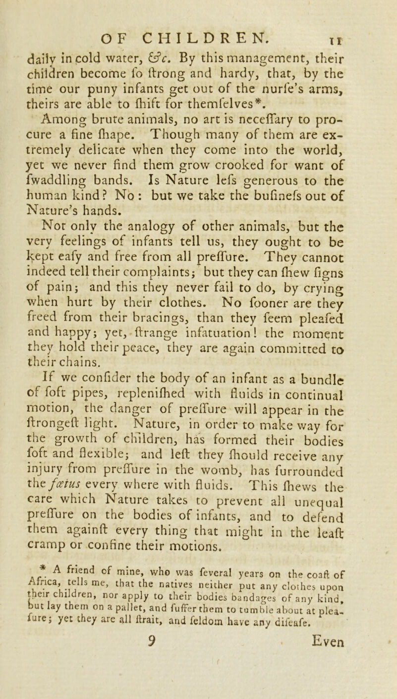 dailv in cold water, &c. By this management, their children become fo ftrong and hardy, that, by the time our puny infants get out of the nurle’s arms, theirs are able to fhift for themfclves*. Among brute animals, no art is necefiary to pro- cure a fine fhape. Though many of them are ex- tremely delicate when they come into the world, yet we never find them grow crooked for want of Twaddling bands. Is Nature lefs generous to the human kind? No : but we take the bufinefs out of Nature's hands. Not only the analogy of other animals, but the very feelings of infants tell 11s, they ought to be kept eafy and free from all preffure. They cannot indeed tell their complaints; but they can fhew figns of pain; and this they never fail to do, by crying when hurt by their clothes. No fooner are they freed from their bracings, than they feem pleafed. and happy; yet, ftrange infatuation! the moment they hold their peace, they are again committed to their chains. It we confider the body of an infant as a bundle of foft pipes, replenifhed with fluids in continual motion, the danger of prefiure will appear in the ftrongeft light. Nature, in order to make way for the growth of children, has formed their bodies loft and flexible; and left they fhould receive any injury from prefiure in the womb, has furrounded the foetus every where with fluids. This fhews the care which Nature takes to prevent all unequal prefiure on the bodies of infants, and to defend them againft every thing that might in the leaft cramp or confine their motions. * A friend of mine, who was feveral years on the coafl of Africa, tells me, that the natives neither put any clothes upon their children, nor apply to their bodies bandages of any kind, but lay them on a pallet, and fufFer them to tumble about at plea- fare; yet they are all lirait, and ieldoin have any difeafe.