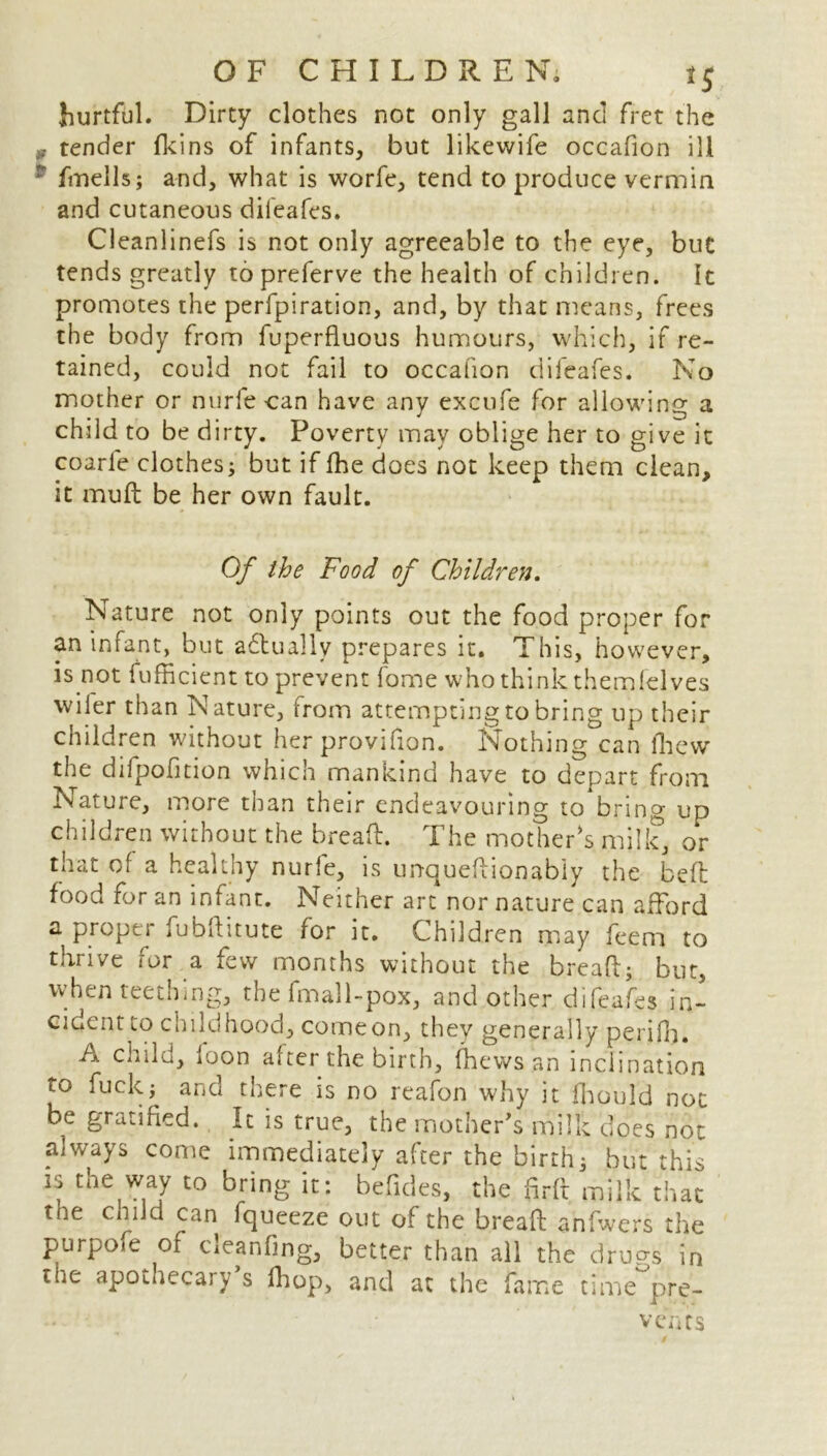 <SM8 hurtful. Dirty clothes not only gall and fret the tender fkins of infants, but likewife occafion ill fmells; and, what is worfe, tend to produce vermin and cutaneous diieafes. Cleanlinefs is not only agreeable to the eye, but tends greatly topreferve the health of children. It promotes the perfpiration, and, by that means, frees the body from fuperfluous humours, which, if re- tained, could not fail to occafion difeafes. No mother or mirfecan have any excufe for allowing a child to be dirty. Poverty may oblige her to give it coarle clothes; but if fhe does not keep them clean, it muft be her own fault. Of the Food of Children. Nature not only points out the food proper for an infant, but ahtually prepares it. This, however, is not fufficient to prevent fome who think themfelves wiler than Nature, from attempting to bring up their children without her provifion. Nothing can fhew the difpofition which mankind have to depart from Nature, more than their endeavouring to bring up children without the bread. The mother's milk, or that of a healthy nurle, is un-queft ion ably the bed food for an infant. Neither art nor nature can afford a proper fubditute for it. Children may feem to thrive for a few months without the bread; but, when teething, the fmall-pox, and other difeafes in- cident to childhood, comeon, they generally perifb. A child, loon after the birth, (hews an inclination to fuck; and there is no reafon why it fhould not be gratified. It is true, the mother’s milk does not always come immediately after the birth; but this js the way to bring it: befides, the fir ft milk that tne child can fqueeze out of the bread anfwers the purpole of cleaning, better than all the drugs in the apothecary s fhop, and at the fame time pre- vents