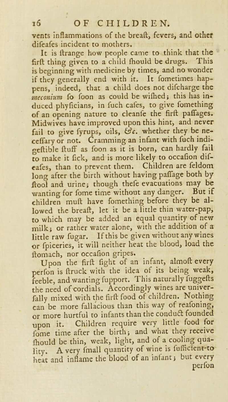 vents inflammations of the bread, fevers, and other difeafes incident to mothers. It is ftrange how people came to think that the firft thing given to a child fhould be drugs. This is beginning with medicine by times, and no wonder if they generally end with it. It fometimes hap- pens, indeed, that a child does not difcharge the meconium fo foon as could be wifhed; this has in- duced phyficians, in fuch cafes, to give fomething of an opening nature to cleanfe the firft pafifages. Midwives have improved upon this hint, and never fail to give fyrups, oils, whether they be ne- ceflary or not. Cramming an infant with fuch indi- geftible fluff as foon as it is born, can hardly fail to make it fick, and is more likely to occafion dif- eafes, than to prevent them. Children are feldom long after the birth without having pafiage both by ftool and urines though thefe evacuations may be wanting for fome time without any danger. But if children muft have fomething before they be al- lowed the breaft, let it be a little thin water-pap, to which may be added an equal quantity of new milk; or rather water alone, with the addition of a little raw fugar. If this be given without any wines or fpiceries, it will neither heat the blood, load the ftomach, nor occafion gripes. Upon the firft fight of an infant, almoft every perfon is ftruck with the idea of its being weak, feeble, and wanting fupport. This naturally fuggefts the need of cordials. Accordingly wines are univer- fally mixed with the firft food of children. Nothing can be more fallacious than this way of reafoning, or more hurtful to infants than the conduct founded upon it. Children require very little food for fome time after the birth j and what they receive fhould be thin, weak, light, and of a cooling qua- lity. A very fmall quantity of wine is fufficient-to heat and inflame the blood of an infants but every