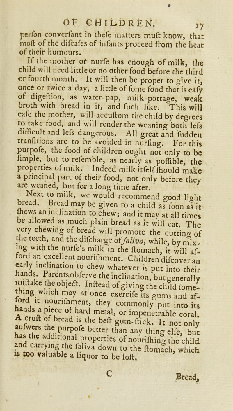 perfon converfant in thefe matters mu ft know, that moft of the difeafes of infants proceed from the heat of their humours. If the mother or nurfe has enough of milk, the child will need littleor no other food before the third or fourth month. It will then be proper to give it, once or twice a day, a little of fome food that is eafy of digeftion, as water-pap, milk-pottage, weak broth with bread in it, and fuch like. This will eafe the mother, will accuftom the child by degrees to take food, and will render the weaning both lefs difficult and lels dangerous. All great and fudden tranficions are to be avoided in nurling. For this purpofe, the food of children ought not only to be fimple, but to refemble, as nearly as poffible, the properties of milk. Indeed milk itfelf ffiould make a principal part of their food, not only before they are weaned, but for a long time after* , Next to milk, we would recommend good Iffiht oread. Bread may be given to a child as°foon as it Ihews an inclination to chew; and it may at all times be allowed as much plain bread as it will eat. The very chewing of bread will promote the cutting of the teeth, and the difeharge offaliva, while, by nffix- ing with the nurfe’s milk in the ftomach, it will af- ford an excellent nouriffiment. Children difeover an early inclination to chew whatever is put into their hands. Parentsobferve the inclination, butgeneraiiy rniftake the objedt. Inftead of giving the child fome- thing which may at once exercife its gums and af- ford it nouriffiment they commonly put into its hands a piece of hard metal, or impenetrable coral. cruft of bread is the beft gum-ftick. It not only ha^heaH1r?urp?fe better than anY thing elfe, but h s the additional properties of nouriffiing the child L loTahll r lVa d°Wn t0 the ft°mach, which is too valuable a liquor to be loft. Bread, C